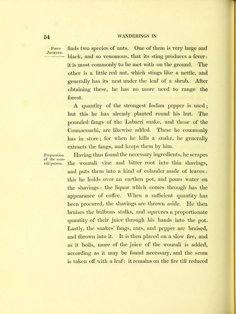 First Journey. Preparation of the wou- rali poison. finds two species of ants. One of them is very large and black, and so venomous, that its sting produces a fever: it is most commonly to be met with on the ground. The other is a little red ant, which stings like a nettle, and generally has its nest under the leaf of a shmb. After obtaining these, he has no more need to range the forest. A quantity of the strongest Indian pepper is used j but this he has already planted round his hut. The pounded fangs of the Labarri snake, and those of the Coimacouchi, are likewise added. These he commonly has in store; for when he Idlls a snake, he generally extracts the fangs, and keeps them by him. Having thus found the necessary ingredients, he scrapes the wourali vine and bitter root into thin shavings, and puts them into a kind of colander made of leaves : this he holds over an earthen pot, and pours w^ater on the shavings : the liquor which comes through has the appearance of coffee. When a sufficient Cjuantity has been procured, the shavings are thrown aside. He then bruises the bulbous stalks, and squeezes a proportionate cpiantity of their juice through his hands into the pot. Lastly, the snakes’ fangs, ants, and pepper are bruised, and thrown into it. It is then placed on a slow fire, and as it boils, more of the juice of the wourali is added, according as it may be found necessary, and the scum is taken off w ith a leaf: it remains on the fire till reduced