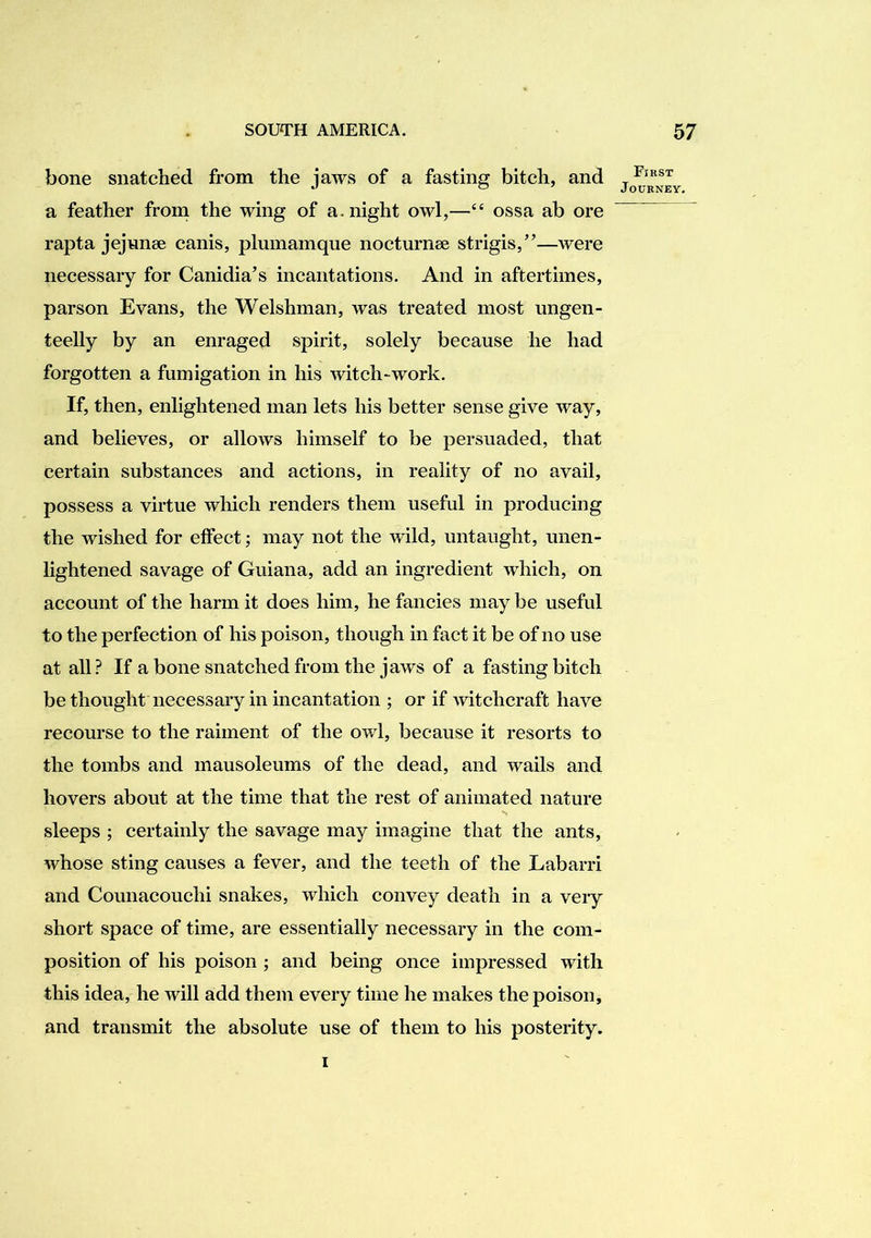 bone snatched from the jaws of a fasting bitch, and a feather from the wing of a. night owl,—“ ossa ab ore rapta jejnnse canis, plmnamque nocturnee strigis,”—were necessary for Canidia’s incantations. And in aftertimes, parson Evans, the Welshman, was treated most ungen- teelly by an enraged spirit, solely because he had forgotten a fumigation in his witch-work. If, then, enlightened man lets his better sense give way, and believes, or allows himself to be persuaded, that certain substances and actions, in reality of no avail, possess a virtue which renders them useful in producing the wished for effect; may not the wild, untaught, unen- lightened savage of Guiana, add an ingredient which, on account of the harm it does him, he fancies may be useful to the perfection of his poison, though in fact it be of no use at all ? If a bone snatched from the jaws of a fasting bitch be thought necessary in incantation ; or if witchcraft have recourse to the raiment of the owl, because it resorts to the tombs and mausoleums of the dead, and wails and hovers about at the time that the rest of animated nature sleeps ; certainly the savage may imagine that the ants, whose sting causes a fever, and the teeth of the Labarri and Counacouchi snakes, which convey death in a very short space of time, are essentially necessary in the com- position of his poison ; and being once impressed with this idea, he will add them every time he makes the poison, and transmit the absolute use of them to his posterity. First Journey. I