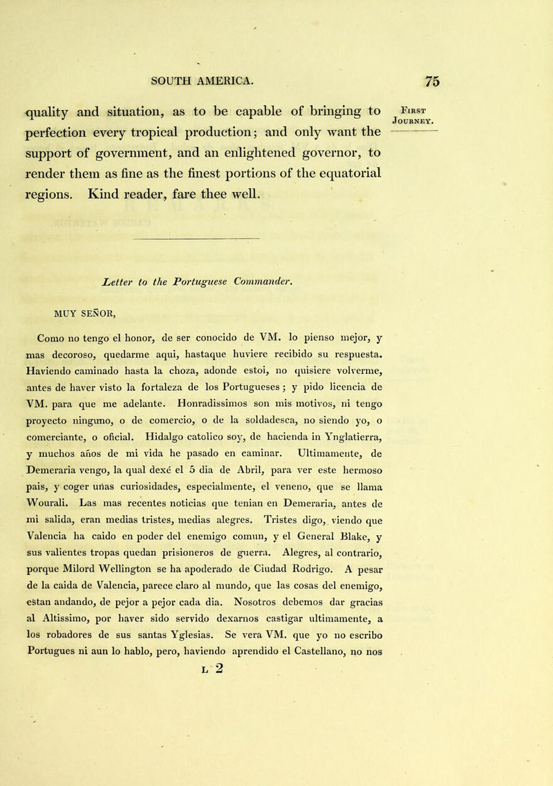 quality and situation, as to be capable of bringing to perfection every tropical production; and only want the support of government, and an enlightened governor, to render them as fine as the finest portions of the equatorial regions. Kind reader, fare thee well. Letter to the Portuguese Commander. MUY SENOR, Como no tengo el honor, de ser conocido de VM. lo pienso inejor, y mas decoroso, quedarme aqui, hastaque huviere recibido su respuesta. Haviendo caminado hasta la choza, adonde estoi, no (piisiere volverme, antes de haver visto la fortaleza de los Portugueses; y pido licencia de VM. para que me adelante. Honradissimos son mis motivos, ni tengo proyecto ninguno, o de comercio, o de la soldadesca, no siendo yo, o comerciante, o oficial. Hidalgo catolico soy, de hacienda in Ynglatierra, y muchos ahos de mi vida he pasado en eaminar. Ultiinamente, de Demeraria vengo, la qual dexe el 5 dia de Abril, para ver este hermoso pais, y coger urias curiosidades, especiahnente, el veneno, que se llama Wourali. Las mas recentes noticias que tenian en Demeraria, antes de mi salida, eran medias tristes, medias alegres. Tristes digo, viendo que Valencia ha caido en poder del enemigo comun, y el General Blake, y sus valientes tropas quedan prisioneros de guerra. Alegres, al contrario, porque Milord Wellington se ha apodei’ado de Ciudad Rodrigo. A pesar de la caida de Valencia, parece claro al mundo, que las cosas del enemigo, eBtan andando, de pejor a pejor cada dia. Nosotros debemos dar gracias al Altissimo, por haver sido servido dexaimos castigar ultiinamente, a los robadores de sus santas Yglesias. Se vera VM. que yo no escribo Portugues ni aun lo hablo, pero, haviendo aprendido el Castellano, no nos L 2 First Journey.