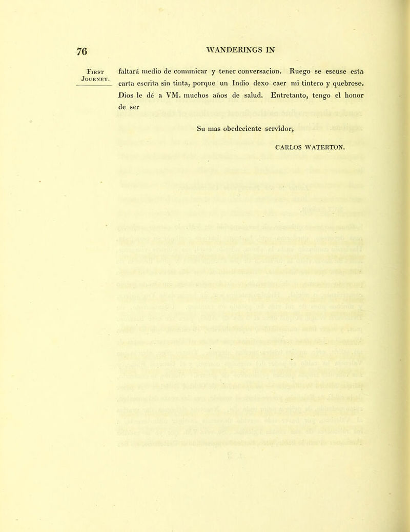 First Journey. faltara medio de comunicar y tener conversacion. Ruego se escuse esta carta escrita sin tinta, porque un Indio dexo caer mi tintero y quebrose^ Dios le d^ a VM. muchos anos de salud. Entretanto^ tengo el honor de ser Su mas obedeciente servidor. CARLOS WATERTON.