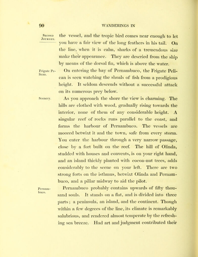 Second Journey. Frigate Pe- lican. Scenery, Pernam biico. the vessel, and the tropic bird comes near enough to let you have a fair view of the long feathers in his tail. On the line, when it is calm, sharks of a tremendous size make their appearance. They are descried from the ship by means of the dorsal fin, which is above the water. On entering the bay of Pernambuco, the Frigate Peli- can is seen watching the shoals of fish from a prodigious height. It seldom descends without a successful attack on its numerous prey below. As you approach the shore the view is charming. The hills are clothed with wood, gradually rising towards the interior, none of them of any considerable height. A singular reef of rocks runs parallel to the coast, and forms the harbour of Pernambuco. The vessels are moored betwixt it and the town, safe from every storm. You enter the harbour through a very narrow passage, close by a fort built on the reef. The hill of Olinda, studded with houses and convents, is on your right hand, and an island thickly planted with cocoa-nut trees, adds considerably to the scene on your left. There are two strong forts on the isthmus, betwixt Olinda and Pernam- buco, and a pillar midway to aid the pilot. Pernambuco probably contains upwards of fifty thou- sand souls. It stands on a flat, and is divided into three parts ; a peninsula, an island, and the continent. Though within a few degrees of the line, its climate is remarkably salubrious, and rendered almost temperate by the refresh- ing sea breeze. Had art and judgment contributed their