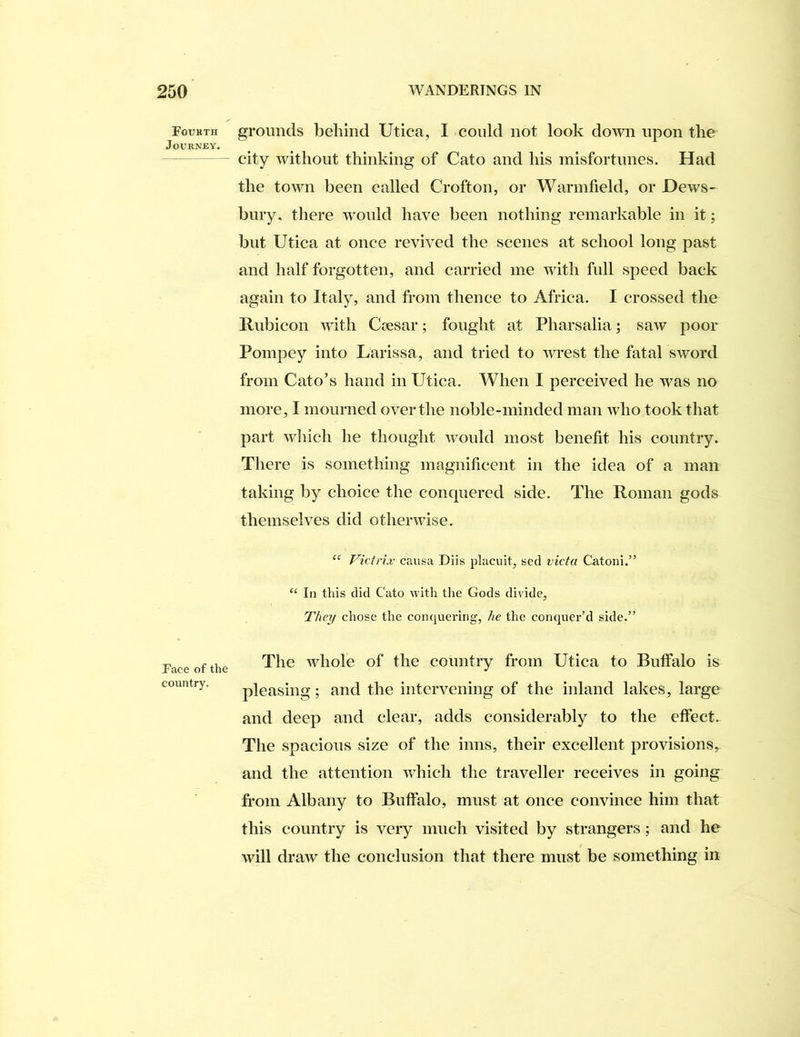 Fourth Journey. Face of the country. grounds behind Utica, I conld not look down upon the city without thinking of Cato and his misfortunes. Had the town been called Crofton, or Warmfield, or Dews- bury, there would have been nothing remarkable in it; but Utica at once revived the scenes at school long past and half forgotten, and carried me with full speed back again to Italy, and from thence to Africa. I crossed the Rubicon with Csesar; fought at Pharsalia; saw poor Pompey into Larissa, and tried to wrest the fatal sword from Cato’s hand in Utica. When I perceived he was no more, I mourned over the noble-minded man who took that part which he thought would most benefit his country. There is something magnificent in the idea of a man taking by choice the conquered side. The Roman gods themselves did otherwise. “ Victrix causa Diis placuit, sed victa Catoni.” “ In this did Cato with tlie Gods divide, T/te^ chose the conquering, he the conquer’d side.” The whole of the country from Utica to Buffalo is pleasing; and the intervening of the inland lakes, large and deep and clear, adds considerably to the effect. The spacious size of the inns, their excellent provisions, and the attention which the traveller receives in going from Albany to Buffalo, must at once convince him that this country is very much visited by strangers; and he will draw the conclusion that there must be something in