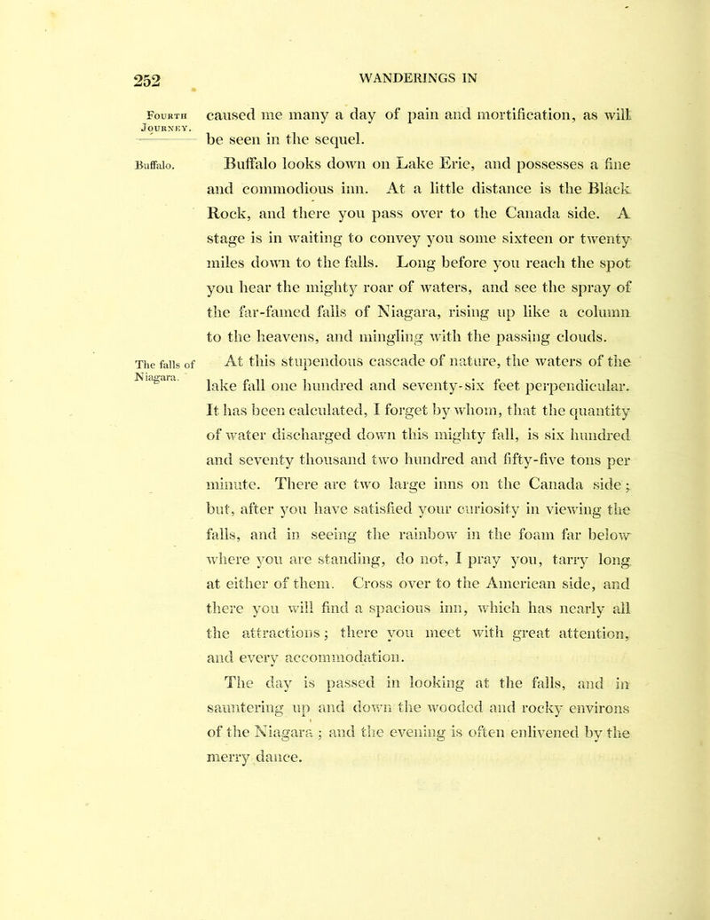Fourth Journey. BiifiFalo, The falls of Niagara, caused me many a day of pain and mortification, as will be seen in the sequel. Buffalo looks down on Lake Erie, and possesses a fine and commodious inn. At a little distance is the Black Rock, and there you pass over to the Canada side. A stage is in waiting to convey you some sixteen or twenty miles down to the falls. Long before you reach the spot you hear the mighty roar of waters, and see the spray of the far-famed fails of Niagara, rising up like a column to the heavens, and mingling with the passing clouds. At this stupendous cascade of nature, the waters of the lake fall one hundred and seventy-six feet perpendicular. It has been calculated, I forget by whom, that the quantity of water discharged dov/n this mighty fall, is six hundred and seventy thousand two hundred and fifty-five tons per minute. There are tAvo large inns on the Canada side ^ but, after you have satisfied your curiosity in vieAving the fails, and in seeing the rainborv in the foam far below where ^mu are standing, do not, I pray you, tarry long, at either of them. Cross over to the American side, and there you will find a spacious inn, Avhich has nearly all the attractions; there you meet with great attention, and every accoimiioda,tion. The day is passed in looking at the falls, and in sauntering up and doAvn the Avoodcd and rocky environs of the Niagara ; and the evening is often enlivened by the merry dance.