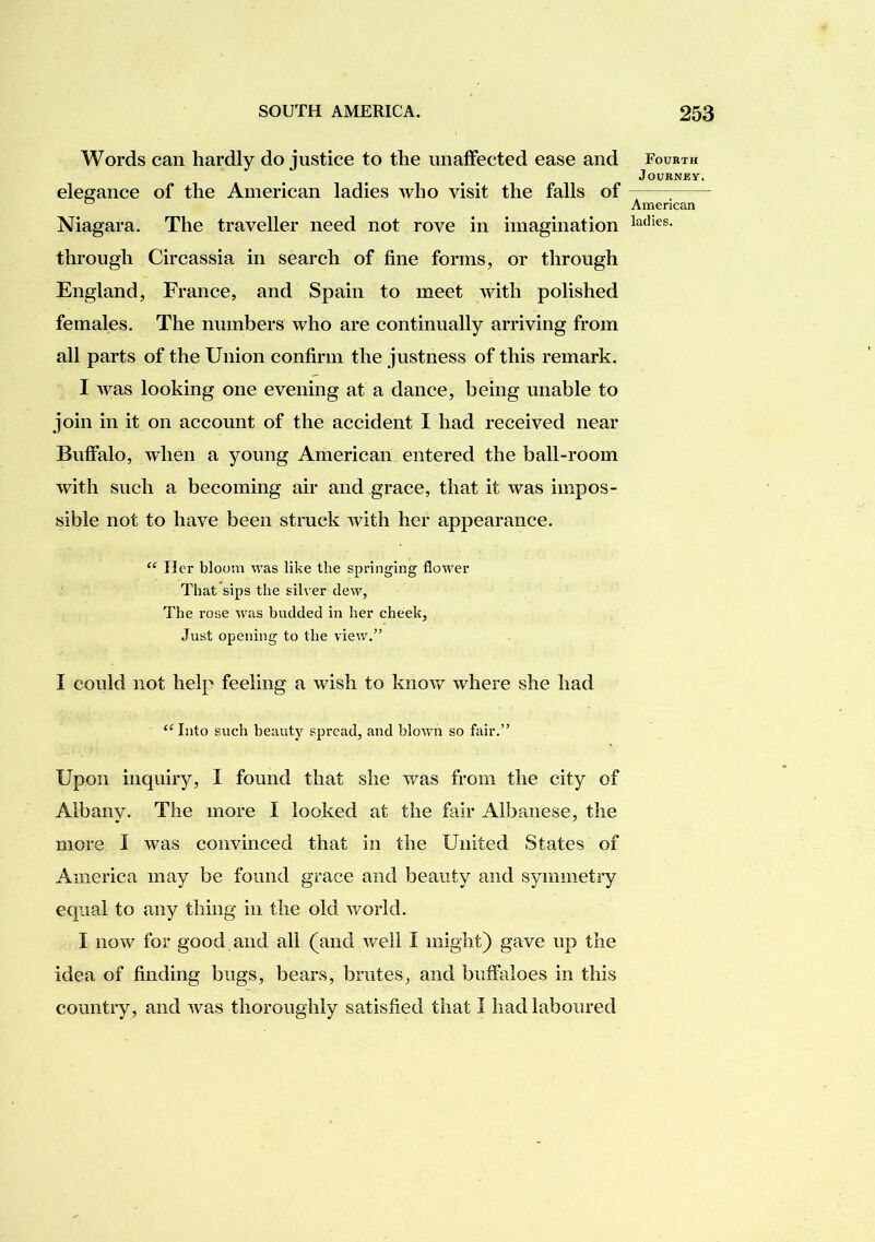 Words can hardly do justice to the miafFected ease and elegance of the American ladies who visit the falls of Niagara. The traveller need not rove in imagination through Circassia in search of fine forms, or through England, France, and Spain to meet with polished females. The numbers who are continually arriving from all parts of the Union confirm the justness of this remark. I was looking one evening at a dance, being unable to join in it on account of the accident I had received near Buffalo, when a young American entered the ball-room with such a becoming air and grace, that it was impos- sible not to have been struck with her appearance. Her bloom was like the springing flower That sips the silver dew, The rose was budded in her cheek, Just opening to the view.” I could not help feeling a wish to know where she had “ Into such beauty spread, and blown so fair.” Upon inquiry, I found that she was from the city of Albany. The more I looked at the fair Aibanese, the more I was convinced that in the United States of America may be found grace and beauty and symmetry equal to any thing in the old world. I now for good and all (and well I might) gave up the idea of finding bugs, bears, brutes, and buffaloes in this country, and was thoroughly satisfied that I had laboured Fourth JOURNKY. American ladies.