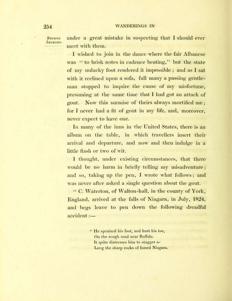 Fourth Journey. under a great mistake in snspeeting that I should ever meet with them. I wished to join in the danee where the fair Albanese was “ to brisk notes in eadence beating,” but the state of my unlucky foot rendered it impossible ; and as I sat with it reclined upon a sofa, full many a passing gentle- man stopped to inquire the cause of my misfortune, presuming at the same time that I had got an attack of gout. Now this surmise of theirs always mortified me; for I never had a fit of gout in my life, and, moreover, never expect to have one. In many of the inns in the United States, there is an album on the table, in which travellers insert their arrival and departure, and now and then indulge in a little flash or two of wit. 1 thought, under existing circumstances, that there would be no harm in briefly telling my misadventure; and so, taking up the pen, I wrote what follows; and was never after asked a single question about the gout. “ C. Waterton, of Walton-hall, in the county of York, England, arrived at the falls of Niagara, in July, 1824, and begs leave to pen down the following dreadful accident:— ‘‘ He sprained his foot, and hurt his toe, On the rough road near Buffalo. It quite distresses him to stagger a- Long the sharp rocks of famed Niagara.