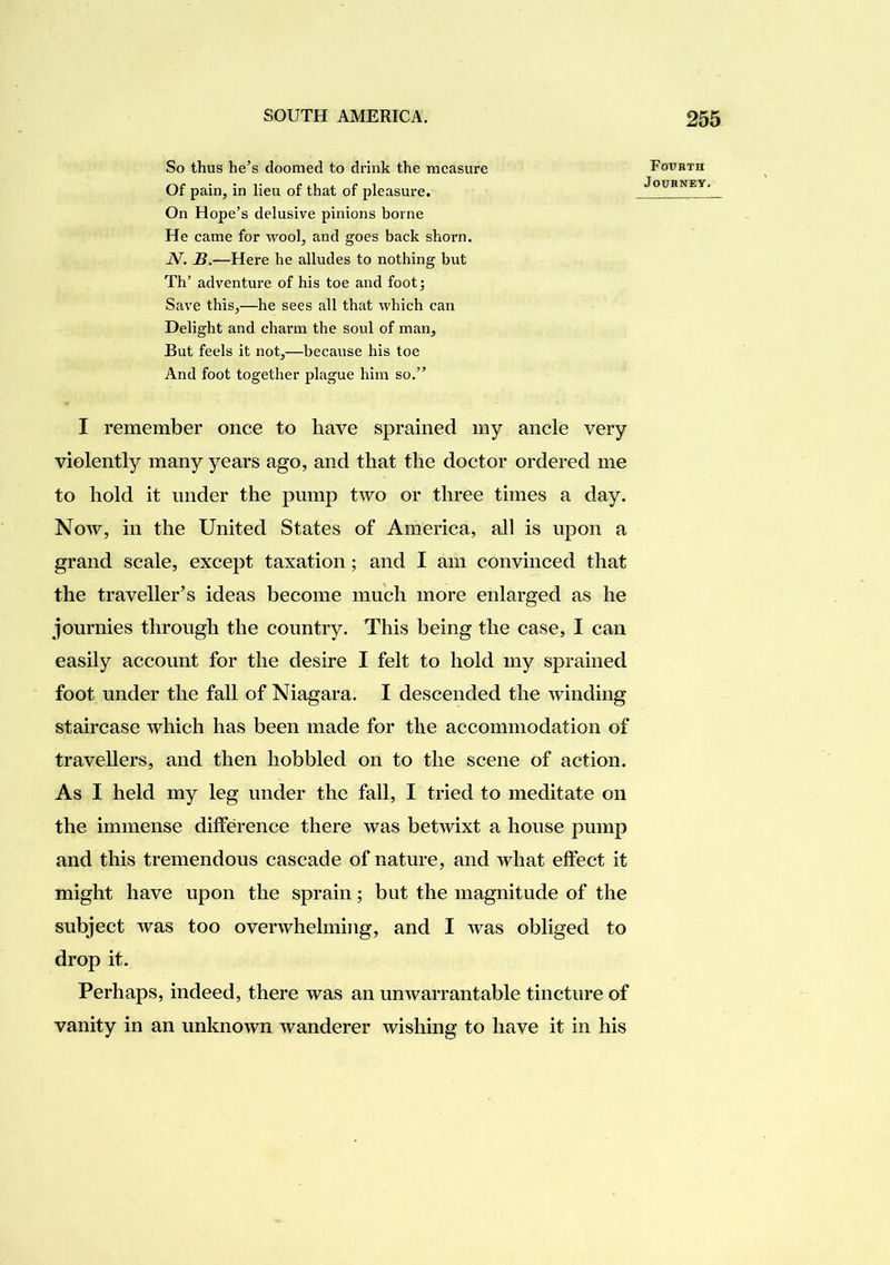 So thus he’s doomed to drink the measure Of pain, in lieu of that of pleasure. On Hope’s delusive pinions borne He came for wool, and goes back shorn. ]V. B.—Here he alludes to nothing but Th’ adventure of his toe and foot; Save this,—he sees all that which can Delight and charm the soul of man. But feels it not,—because his toe And foot together plague him so.” Fourth Journey. I remember once to have sprained my ancle very violently many years ago, and that the doctor ordered me to hold it under the pump two or three times a day. Noav, in the United States of America, all is upon a grand scale, except taxation; and I am convinced that the traveller’s ideas become much more enlarged as he journies through the country. This being the case, I can easily account for the desire I felt to hold my sprained foot under the fall of Niagara. I descended the winding staircase which has been made for the accommodation of travellers, and then hobbled on to the scene of action. As I held my leg under the fall, I tried to meditate on the immense difference there was betwixt a house pump and this tremendous cascade of nature, and what effect it might have upon the sprain; but the magnitude of the subject was too overwhelming, and I was obliged to drop it. Perhaps, indeed, there was an unwarrantable tincture of vanity in an unknown wanderer wishing to have it in his