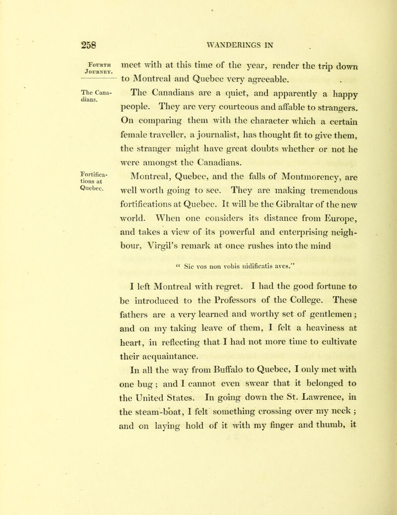 Fourth Journey. The Cana- dians. Fortifica- tions at Quebec, meet with at this time of the year, render the trip down to Montreal and Quebec very agreeable. The Canadians are a quiet, and apparently a happy people. They are very courteous and affable to strangers. On comparing them with the character which a certain female traveller, a journalist, has thought fit to give them, the stranger might have great doubts whether or not he were amongst the Canadians. Montreal, Quebec, and the falls of Montmorency, are well worth going to see. They are making tremendous fortifications at Quebec. It will be the Gibraltar of the new world. When one considers its distance from Europe, and takes a view of its powerful and enterprising neigh- bour, Virgil’s remark at once rushes into the mind ‘‘ Sic VOS non vobis nidificatis aves.” I left Montreal with regret. I had the good fortune to be introduced to the Professors of the College. These fathers are a very learned and worthy set of gentlemen ; and on my taking leave of them, I felt a heaviness at heart, in reflecting that I had not more time to cultivate their acquaintance. In all the way from Buffalo to Quebec, I only met with one bug ; and I cannot even swear that it belonged to the United States. In going down the St. Lawrence, in the steam-boat, I felt something crossing over my neck ; and on laying hold of it with my finger and thumb, it