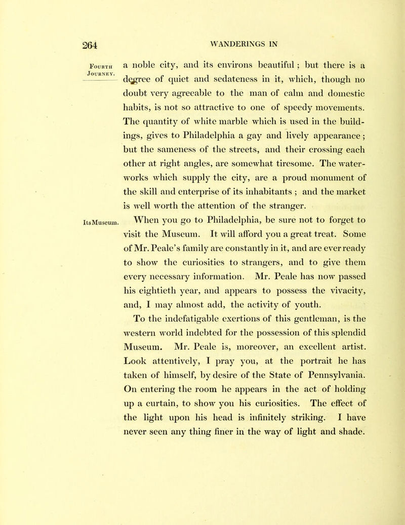 Fourth Journey. ItsMuseum. a noble city, and its environs beautiful; but there is a d^ree of quiet and sedateness in it, which, though no doubt very agreeable to the man of calm and domestic habits, is not so attractive to one of speedy movements. The quantity of white marble which is used in the build- ings, gives to Philadelphia a gay and lively appearance; but the sameness of the streets, and their crossing each other at right angles, are somewhat tiresome. The water- works which supply the city, are a proud monument of the skill and enterprise of its inhabitants ; and the market is well worth the attention of the stranger. When you go to Philadelphia, be sure not to forget to visit the Museum. It will afford you a great treat. Some of Mr. Peale’s family are constantly in it, and are ever ready to show the curiosities to strangers, and to give them every necessary information. Mr. Peale has now passed his eightieth year, and appears to possess the vivacity, and, I may almost add, the activity of youth. To the indefatigable exertions of this gentleman, is the western world indebted for the possession of this splendid Museum. Mr. Peale is, moreover, an excellent artist. Look attentively, I pray you, at the portrait he has taken of himself, by desire of the State of Pennsylvania. On entering the room he appears in the act of holding up a curtain, to show you his curiosities. The effect of the light upon his head is infinitely striking. I have never seen any thing finer in the way of light and shade.