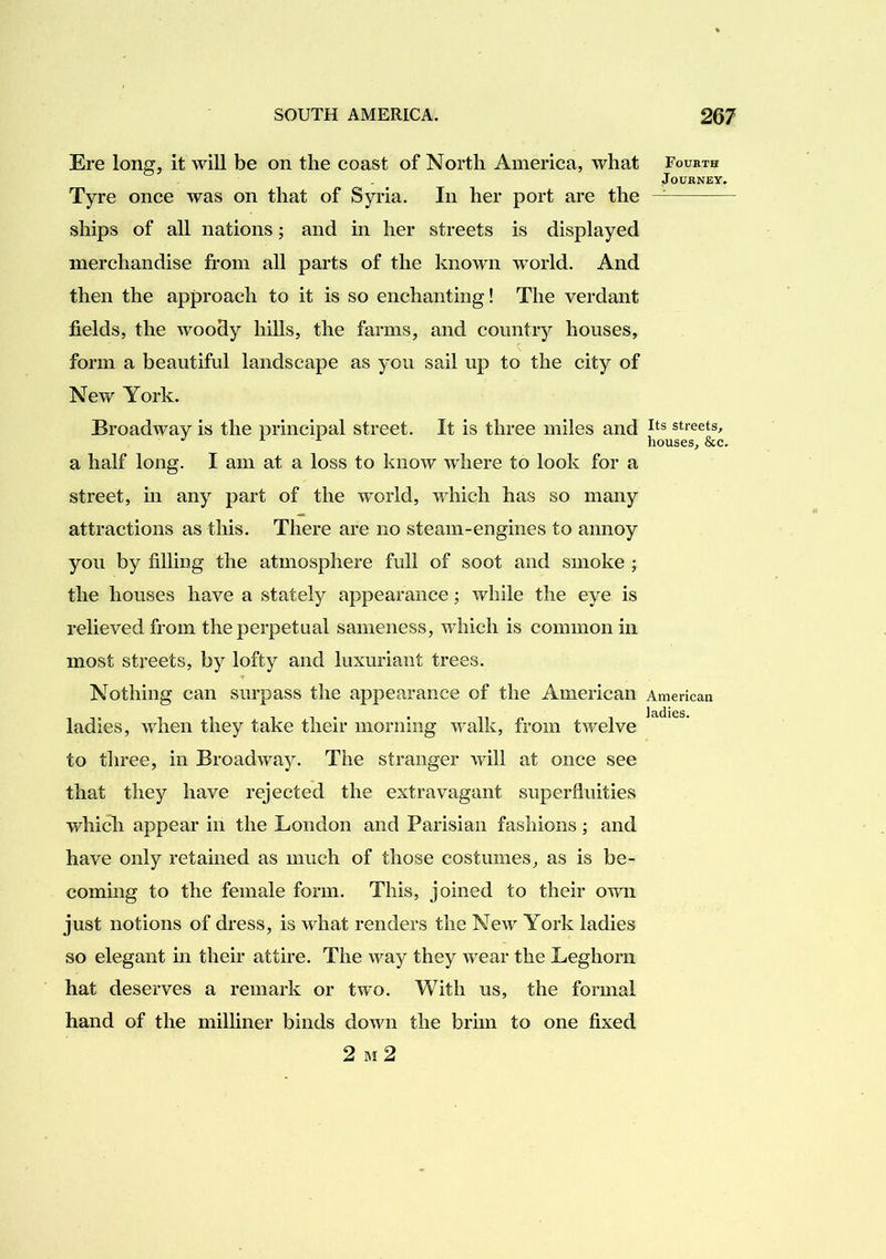 Ere long, it will be on the coast of North America, what Tyre once was on that of Syria. In her port are the ships of all nations; and in her streets is displayed merchandise from all parts of the known w’orld. And then the approach to it is so enchanting! The verdant fields, the woody hills, the farms, and country houses, form a beautiful landscape as you sail up to the city of New York. Broadway is the principal street. It is three miles and a half long. I am at a loss to know where to look for a street, in any part of the world, which has so many attractions as this. There are no steam-engines to annoy you by filling the atmosphere full of soot and smoke ; the houses have a stately appearance; while the eye is relieved from the perpetual sameness, which is common in most streets, by lofty and luxuriant trees. Nothing can surpass the appearance of the American ladies, when they take their morning walk, from twelve to three, in Broadway. The stranger will at once see that they have rejected the extravagant superfluities which appear in the London and Parisian fashions; and have only retained as much of those costumes, as is be- coming to the female form. This, joined to their own just notions of dress, is what renders the New York ladies so elegant in their attire. The way they wear the Leghorn hat deserves a remark or two. With us, the formal hand of the milliner binds down the brim to one fixed Foubth Journey. Its streets, houses, &c. American ladies. 2 M 2