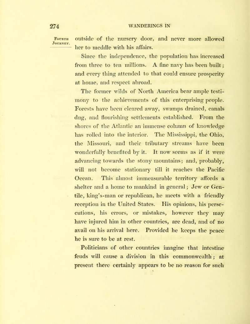 Fourth outside of tlie iiursery door, and never more allowed Journey. lier to meddle with his affairs. Since the independence, the population has increased from three to ten millions. A fine navy has been built; and every thing attended to that could ensure prosperity at home, and respect abroad. The former wilds of North America bear ample testi- mony to the achievements of this enterprising people. Forests have been cleared away, swamps drained, canals dug, and flourishing settlements established. From the shores of the Atlantic an immense column of knowledge has rolled into the interior. The Mississippi, the Ohio, the Missouri, and their tributary streams have been wonderfully benefited by it. It now seems as if it were advancing towards the stony mountains; and, probably, will not become stationary till it reaches the Pacific Ocean. This almost immeasurable territory affords a shelter and a home to mankind in general; Jew or Gen- tile, king’s-man or republican, he meets with a friendly reception in the United States. His opinions, his perse- cutions, his errors, or mistakes, however they may have injured him in other countries, are dead, and of no avail on his arrival here. Provided he keeps the peace he is sure to be at rest. Politicians of other countries imagine that intestine feuds will cause a division in this commonwealth ; at present there certainly appears to be no reason for such