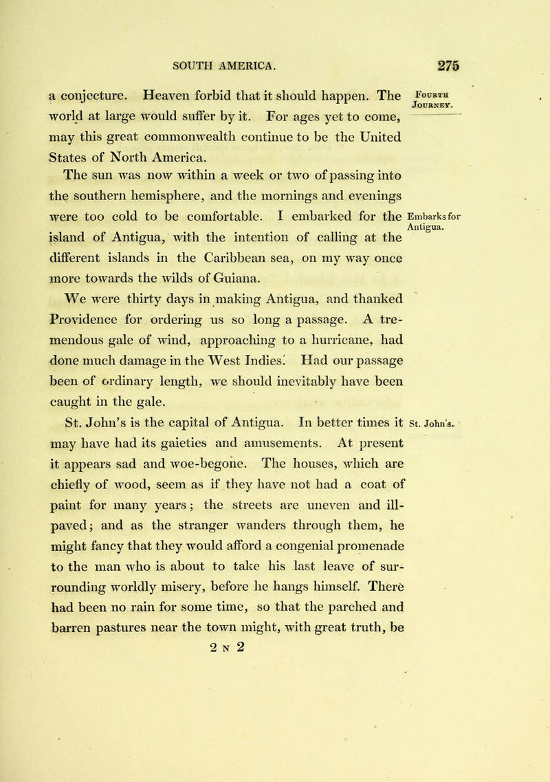 a conjecture. Heaven forbid that it should happen. The Fourth world at large would sulFer by it. For ages yet to come, may this great commonwealth continue to be the United States of North America. The sun was now within a week or two of passing into the southern hemisphere, and the mornings and evenings were too cold to be comfortable. I embarked for the Embarks for Antigua. island of Antigua, with the intention of calling at the different islands in the Caribbean sea, on my way once more towards the wilds of Guiana. We were thirty days in making Antigua, and thanked Providence for ordering us so long a passage. A tre- mendous gale of wind, approaching to a hurricane, had done much damage in the West Indies' Had our passage been of ordinary length, we should inevitably have been caught in the gale. St. John’s is the capital of Antigua. In better times it st. John’s, may have had its gaieties and amusements. At present it appears sad and woe-begone. The houses, which are chiefly of wood, seem as if they have not had a coat of paint for many years; the streets are uneven and ill- paved; and as the stranger wanders through them, he might fancy that they would afford a congenial promenade to the man who is about to take his last leave of sur- rounding worldly misery, before he hangs himself. There had been no rain for some time, so that the parched and barren pastures near the town might, with great tmth, be 2 N 2