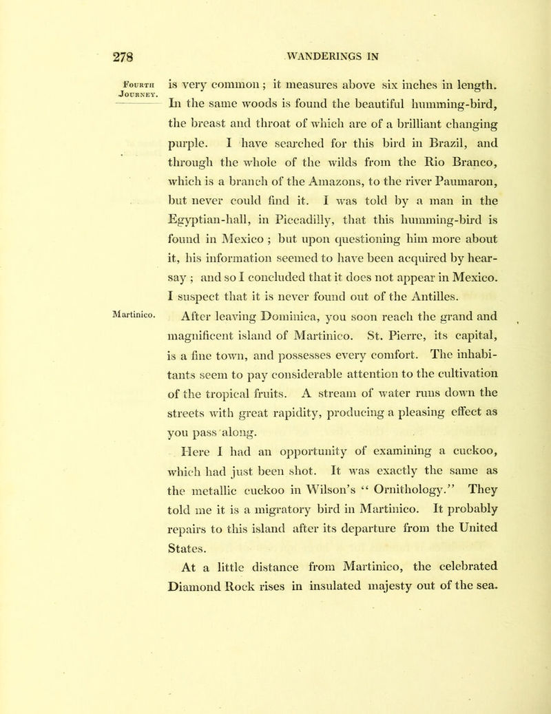 Fourth Journey, Martinico. is very common; it measures above six inches in length. Li the same woods is found the beautiful humming-bird, the breast and throat of which are of a brilliant changing purple. I have seai’ched for this bird in Brazil, and through the whole of the wilds from the Rio Branco, which is a branch of the Amazons, to the river Paumaron, but never could find it. I w^as told by a man in the Egyptian-hali, in Piccadilly, that this humming-bird is found in Mexico ; but upon questioning him more about it, his information seemed to have been acquired by hear- say ; and so I concluded that it does not appear in Mexico. I suspect that it is never found out of the Antilles. After leaving Dominica, you soon reach the grand and magnificent island of Martinico. St. Pierre, its capital, is a fine town, and possesses every comfort. The inhabi- tants seem to pay considerable attention to the cultivation of the tropical fruits. A stream of water runs down the streets with great rapidity, producing a pleasing effect as you pass along. PI ere I had an opportunity of examining a cuckoo, which had just been shot. It was exactly the same as the metallic cuckoo in Wilson’s “ Ornithology.” They told me it is a migratory bird in Martinico. It probably repairs to this island after its departure from the United States. At a little distance from Martinico, the celebrated Diamond Rock rises in insulated majesty out of the sea.