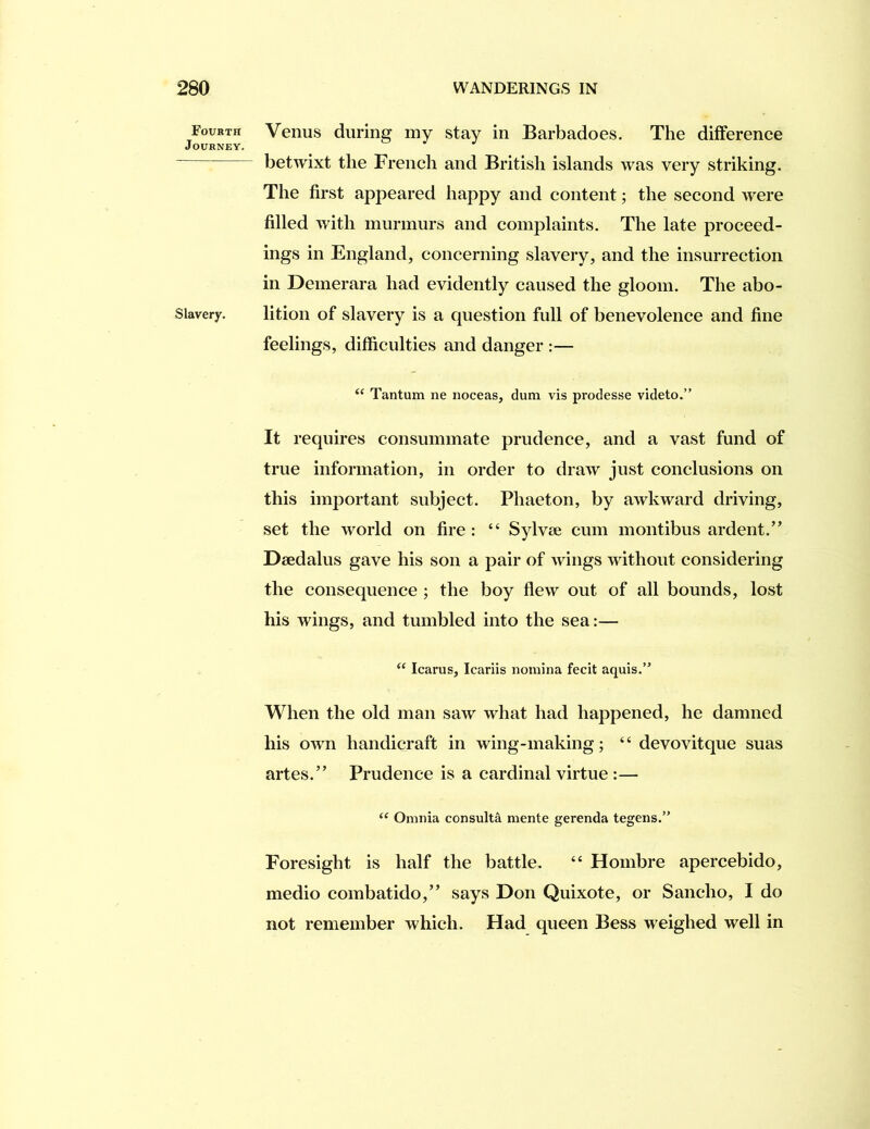 Fourth Journey. Slavery. Venus during my stay in Barbadoes. The difference betwixt the French and British islands was very striking. The first appeared happy and content; the second were filled with murmurs and complaints. The late proceed- ings in England, concerning slavery, and the insurrection in Demerara had evidently caused the gloom. The abo- lition of slavery is a question full of benevolence and fine feelings, difficulties and danger :— “ Tantum ne noceas, dum vis prodesse videto.” It requires consummate prudence, and a vast fund of true information, in order to draw just conclusions on this important subject. Phaeton, by awkward driving, set the world on fire: “ Sylvse cum montibus ardent.” Daedalus gave his son a pair of wings without considering the consequence ; the boy flew out of all bounds, lost his wings, and tumbled into the sea:— “ Icarus, Icariis noinina fecit aquis.” When the old man saw what had happened, he damned his own handicraft in wing-making; “ devovitque suas artes.” Prudence is a cardinal virtue :— “ Omnia consulta mente gerenda tegens.’’ Foresight is half the battle. “ Hombre apercebido, medio combatido,” says Don Quixote, or Sancho, I do not remember which. Had queen Bess weighed well in