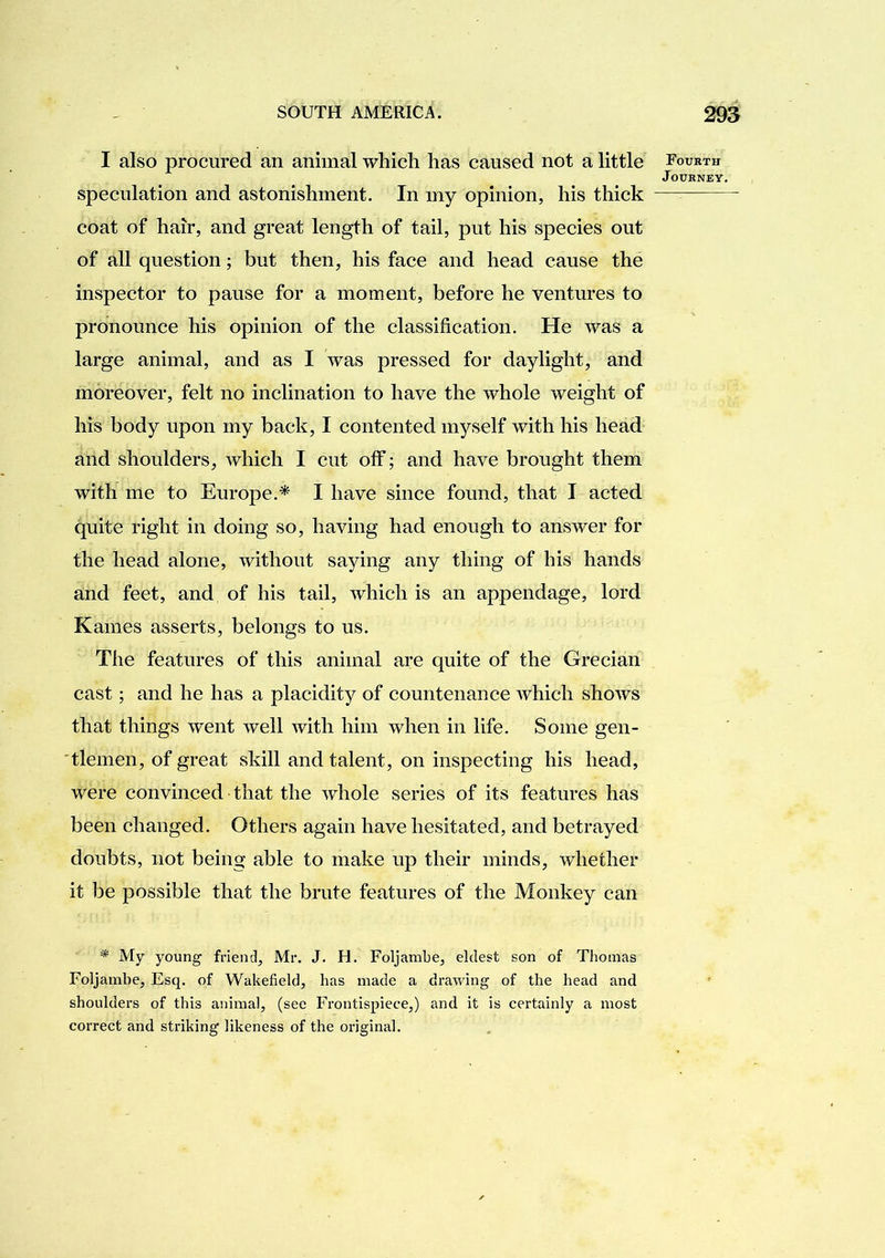 I also procured an animal which has caused not a little speculation and astonishment. In my opinion, his thick coat of hair, and great length of tail, put his species out of all question; but then, his face and head cause the inspector to pause for a moment, before he ventures to pronounce his opinion of the classification. He was a large animal, and as I was pressed for daylight, and moreover, felt no inclination to have the whole weight of his body upon my back, I contented myself with his head and shoulders, which I cut off; and have brought them with me to Europe.* I have since found, that I acted quite right in doing so, having had enough to answer for the head alone, without saying any thing of his hands and feet, and of his tail, which is an appendage, lord Karnes asserts, belongs to us. The features of this animal are quite of the Grecian cast; and he has a placidity of countenance which shows that things went well with him when in life. Some gen- 'tlemen, of great skill and talent, on inspecting his head, were convinced that the whole series of its features has been changed. Others again have hesitated, and betrayed doubts, not being able to make up their minds, whether it be possible that the brute features of the Monkey can '* My young friend, Mr. J. H. Foljambe, eldest son of Thomas Foljambe, Esq. of Wakefield, has made a drawing of the head and shoulders of this animal, (see Frontispiece,) and it is certainly a most correct and striking likeness of the original. Fourth
