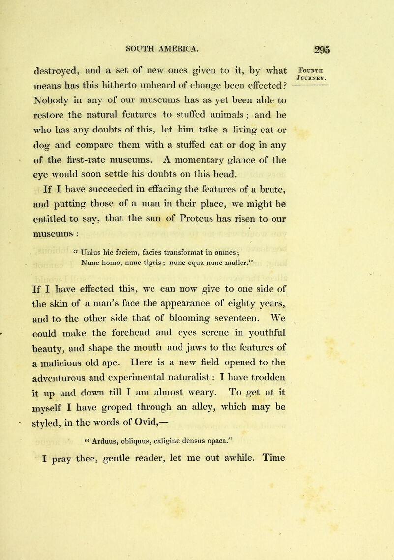 destroyed, and a set of new ones given to it, by what means has this hitherto unheard of change been effected ? Nobody in any of our museums has as yet been able to restore the natural features to stuffed animals ; and he who has any doubts of this, let him ta:ke a living cat or dog and compare them with a stuffed cat or dog in any of the first-rate museums. A momentary glance of the eye would soon settle his doubts on this head. If I have succeeded in effacing the features of a brute, and putting those of a man in their place, we might be entitled to say, that the sun of Proteus has risen to our museums : Unius hie faciem, facies transformat in onines; Nunc homo, nunc tigris; nunc equa nunc mulier.” If I have effected this, we can now give to one side of the skin of a man’s face the appearance of eighty years, and to the other side that of blooming seventeen. We could make the forehead and eyes serene in youthful beauty, and shape the mouth and jaws to the features of a malicious old ape. Here is a new field opened to the adventurous and experimental naturalist: I have trodden it up and down till I am almost weary. To get at it myself I have groped through an alley, which may be styled, in the words of Ovid,— Arduus, ohliquus, caligine densus opaca.” I pray thee, gentle reader, let me out awhile. Time Fourth