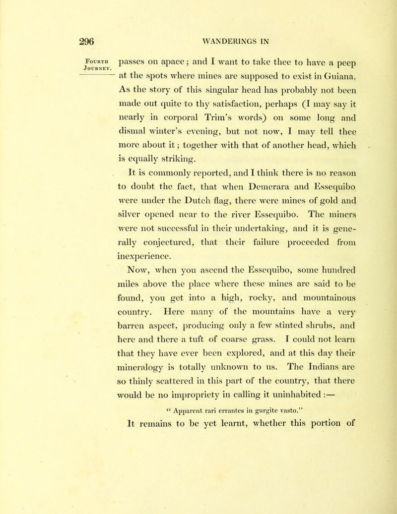 Fourth Journey. passes on apace; and I want to take tliee to have a peep at the spots where mines are supposed to exist in Guiana. As the story of this singular head has probably not been made out quite to thy satisfaction, perhaps (I may say it nearly in corporal Trim’s words) on some long and dismal winter’s evening, but not now, I may tell thee more about it; together with that of another head, which is equally striking. It is commonly reported, and I think there is no reason to doubt the fact, that when Deinerara and Essequibo were under the Dutch flag, there were mines of gold and silver opened near to the river Essequibo. The miners were not successful in their undertaking, and it is gene- rally conjectured, that their failure proceeded from inexperience. Now, when you ascend the Essequibo, some hundred miles above the place where these mines are said to be found, you get into a high, rocky, and mountainous country. Here many of the mountains have a very barren aspect, producing only a few stinted shrubs, and here and there a tuft of coarse grass. I could not learn that they have ever been explored, and at this day their mineralogy is totally unknown to us. The Indians are so thinly scattered in this part of the country, that there would be no impropriety in calling it uninhabited :— “ Apparent rari errantes in gurgite vasto.” It remains to be yet learnt, whether this portion of