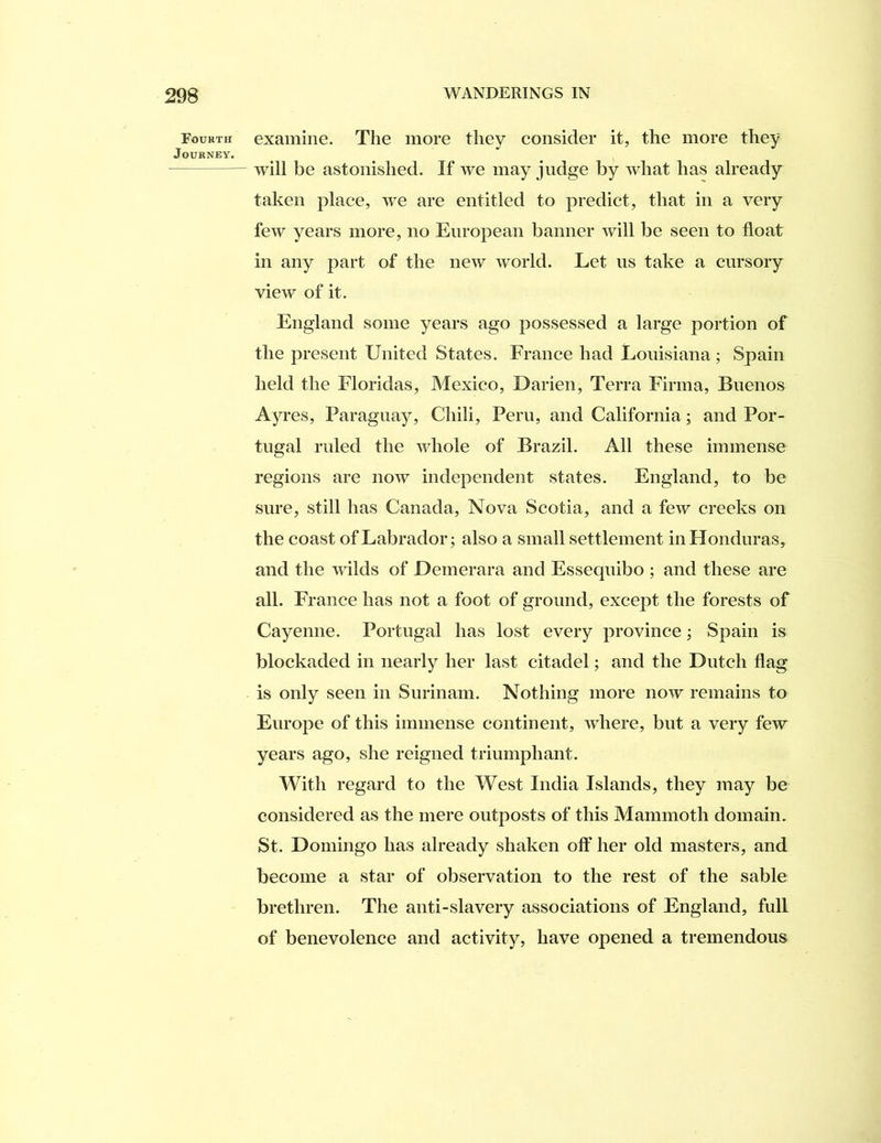 Fourth examine. The more they consider it, the more they Journey. will be astonished. If we may judge by what has already taken place, we are entitled to predict, that in a very few years more, no European banner will be seen to float in any part of the new world. Let us take a cursory view of it. England some years ago possessed a large portion of the present United States. France had Louisiana; Spain held the Floridas, Mexico, Darien, Terra Firnia, Buenos A} u*es, Paraguay, Chili, Peru, and California; and Por- tugal ruled the whole of Brazil. All these immense regions are now independent states. England, to be sure, still has Canada, Nova Scotia, and a few creeks on the coast of Labrador; also a small settlement in Honduras, and the wilds of Demerara and Essequibo ; and these are all. France has not a foot of ground, except the forests of Cayenne. Portugal has lost every province; Spain is blockaded in nearly her last citadel; and the Dutch flag is only seen in Surinam. Nothing more now remains to Europe of this immense continent, where, but a very few years ago, she reigned triumphant. With regard to the West India Islands, they may be considered as the mere outposts of this Mammoth domain. St. Domingo has already shaken off her old masters, and become a star of observation to the rest of the sable brethren. The anti-slavery associations of England, full of benevolence and activity, have opened a tremendous
