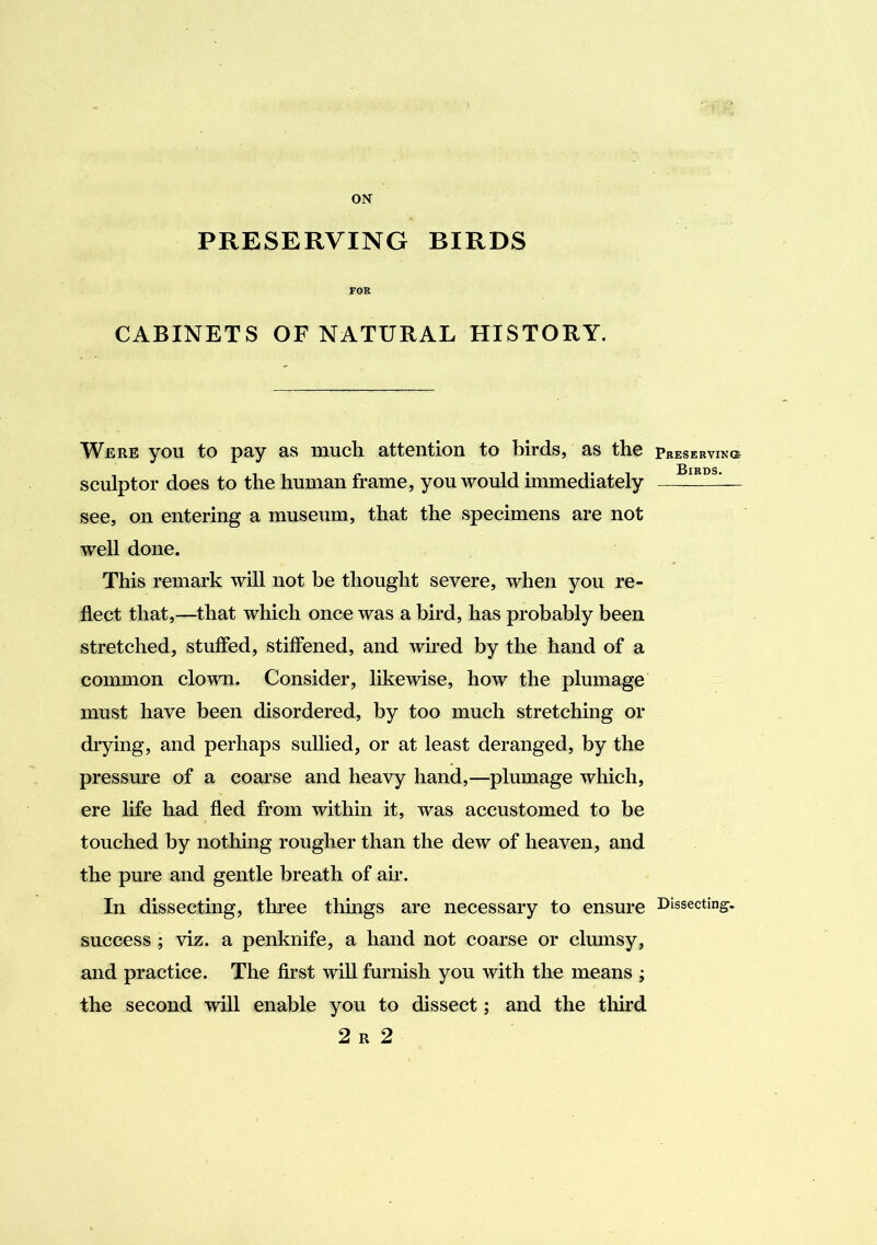 ON PRESERVING BIRDS FOR CABINETS OF NATURAL HISTORY. Were you to pay as much attention to birds, as the sculptor does to the human frame, you would immediately see, on entering a museum, that the specimens are not well done. This remark will not be thought severe, when you re- flect that,—that which once was a bird, has probably been stretched, stuffed, stiffened, and wired by the hand of a common clown. Consider, likewise, how the plumage must have been disordered, by too much stretching or drying, and perhaps sullied, or at least deranged, by the pressure of a coarse and heavy hand,—plumage which, ere life had fled from within it, was accustomed to be touched by nothing rougher than the dew of heaven, and the pure and gentle breath of air. In dissecting, three things are necessary to ensure success ; viz. a penknife, a hand not coarse or clmnsy, and practice. The first wiU furnish you with the means ; the second will enable you to dissect; and the third 2 R 2 PRESERVINtt Birds. Dissecting-.