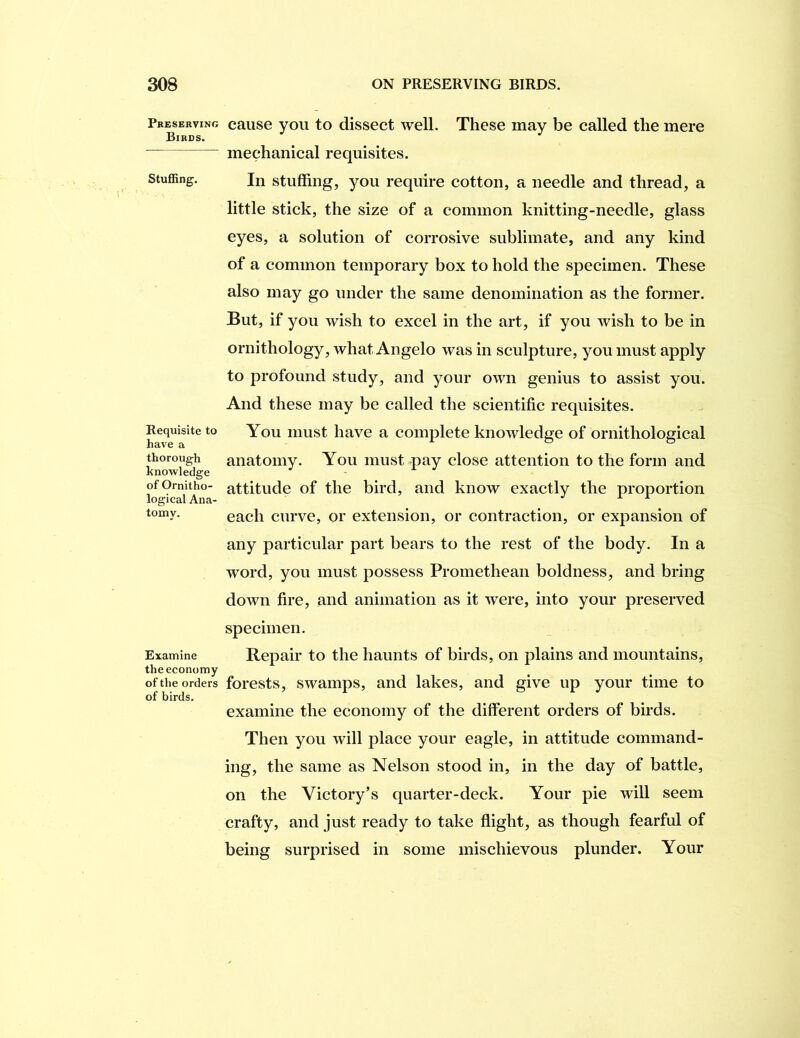 Pbesekving Birds. Stuffing. Requisite to have a thorough knowledge of Ornitho- logical Ana- tomy. Examine the economy of the orders of birds. cause you to dissect well. These may be called the mere mechanical requisites. In stuffing, you require cotton, a needle and thread, a little stick, the size of a common knitting-needle, glass eyes, a solution of corrosive sublimate, and any kind of a common temporary box to hold the specimen. These also may go under the same denomination as the former. But, if you wish to excel in the art, if you wish to be in ornithology, what Angelo was in sculpture, you must apply to profound study, and your own genius to assist you. And these may be called the scientific requisites. You must have a complete knowledge of ornithological anatomy. You must pay close attention to the form and attitude of the bird, and know exactly the proportion each curve, or extension, or contraction, or expansion of any particular part bears to the rest of the body. In a word, you must possess Promethean boldness, and bring down fire, and animation as it were, into your preserved specimen. Repair to the haunts of birds, on plains and mountains, forests, swamps, and lakes, and give up your time to examine the economy of the different orders of birds. Then you will place your eagle, in attitude command- ing, the same as Nelson stood in, in the day of battle, on the Victory’s quarter-deck. Your pie wiU seem crafty, and just ready to take flight, as though fearful of being surprised in some mischievous plunder. Your