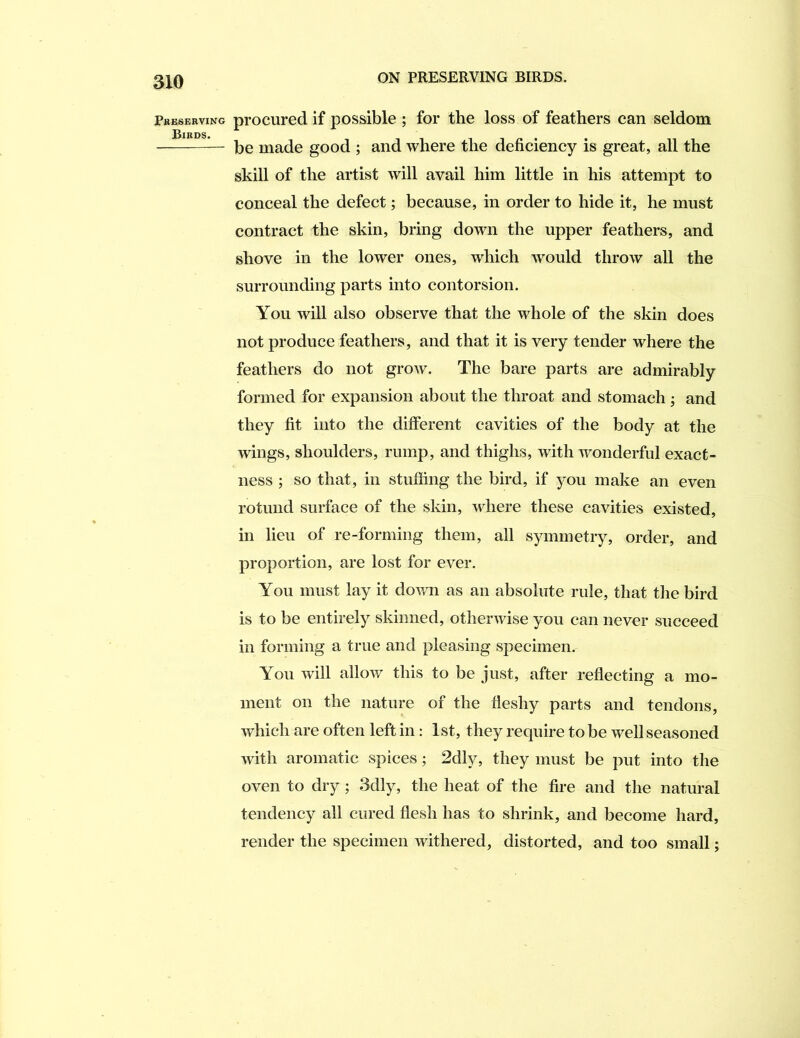 Pheserving Birds. procured if possible ; for the loss of feathers can seldom be made good ; and where the deficiency is great, all the skill of the artist will avail him little in his attempt to conceal the defect; because, in order to hide it, he must contract the skin, bring down the upper feathers, and shove in the lower ones, which would throw all the surrounding parts into contorsion. You will also observe that the whole of the skin does not produce feathers, and that it is very tender where the feathers do not grow. The bare parts are admirably formed for expansion about the throat and stomach; and they fit into the different cavities of the body at the wings, shoulders, rump, and thighs, with wonderful exact- ness ; so that, in stuffing the bird, if you make an even rotund surface of the skin, where these cavities existed, in lieu of re-forming them, all symmetry, order, and proportion, are lost for ever. You must lay it down as an absolute rule, that the bird is to be entirely skinned, otherwise you can never succeed in forming a true and pleasing specimen. You will allow this to be just, after reflecting a mo- ment on the nature of the fleshy parts and tendons, which are often left in: 1st, they require to be well seasoned with aromatic spices ; 2dly, they must be put into the oven to dry; 3dly, the heat of the fire and the natural tendency all cured flesh has to shrink, and become hard, render the specimen withered, distorted, and too small;