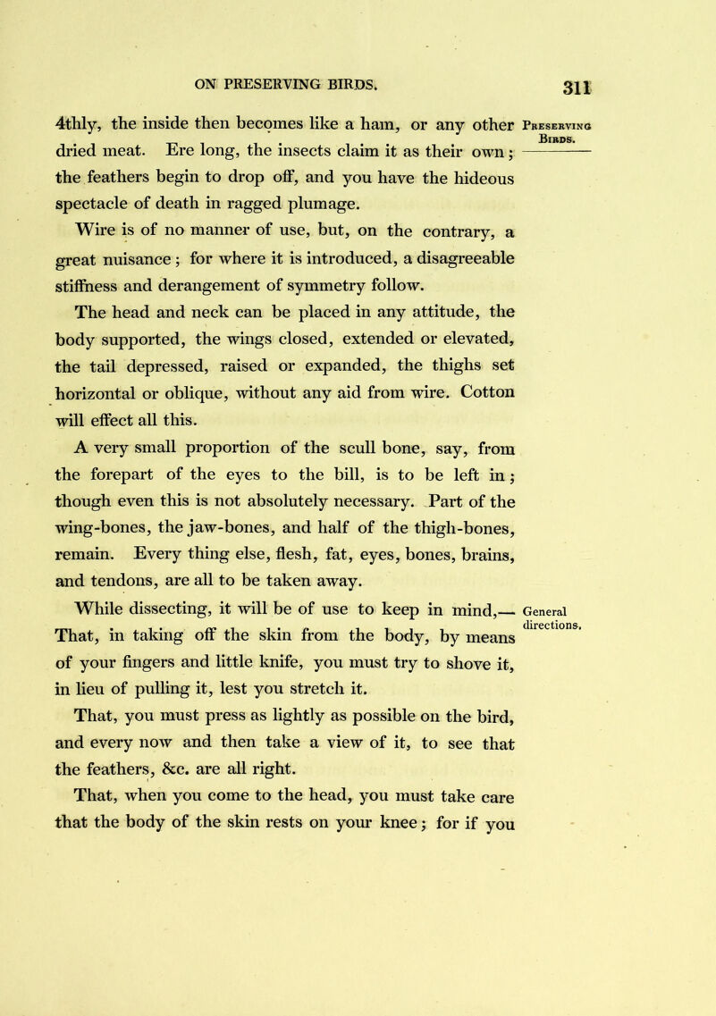 4thly, the inside then becomes like a ham, or any other dried meat. Ere long, the insects claim it as their own; the feathers begin to drop off, and you have the hideous spectacle of death in ragged plumage. Wire is of no manner of use, but, on the contrary, a great nuisance ; for where it is introduced, a disagreeable stiffness and derangement of symmetry follow. The head and neck can be placed in any attitude, the body supported, the wings closed, extended or elevated, the tail depressed, raised or expanded, the thighs set horizontal or oblique, without any aid from wire. Cotton will effect all this. A very small proportion of the scull bone, say, from the forepart of the eyes to the bill, is to be left in; though even this is not absolutely necessary. Part of the wing-bones, the jaw-bones, and half of the thigh-bones, remain. Every thing else, flesh, fat, eyes, bones, brains, and tendons, are all to be taken away. While dissecting, it will be of use to keep in mind, That, in taking off the skin from the body, by means of your fingers and little knife, you must try to shove it, in hen of pulling it, lest you stretch it. That, you must press as lightly as possible on the bird, and every now and then take a view of it, to see that the feathers, &c. are all right. That, when you come to the head, you must take care that the body of the skin rests on your knee; for if you Pbeservino Bibds. General directions.