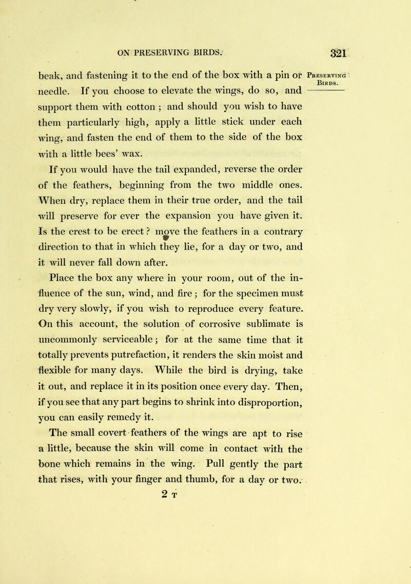 beak, and fastening it to the end of the box with a pin or needle. If you choose to elevate the wings, do so, and support them with cotton ; and should you wish to have them particularly high, apply a little stick under each wing, and fasten the end of them to the side of the box with a little bees’ wax. If you would have the tail expanded, reverse the order of the feathers, beginning from the two middle ones. When dry, replace them in their true order, and the tail will preserve for ever the expansion you have given it. Is the crest to be erect ? move the feathers in a contrary direction to that in which they lie, for a day or two, and it will never fall down after. Place the box any where in your room, out of the in- fluence of the sun, wind, and fire ; for the specimen must dry very slowly, if you Avish to reproduce every feature. On this account, the solution of corrosive sublimate is uncommonly serviceable; for at the same time that it totally prevents putrefaction, it renders the skin moist and flexible for many days. While the bird is drying, take it out, and replace it in its position once every day. Then, if you see that any part begins to shrink into disproportion, you can easily remedy it. The small covert feathers of the wings are apt to rise a little, because the skin will come in contact with the bone which remains in the wing. Pull gently the part that rises, with your finger and thumb, for a day or two. 2 T Pbesekvino