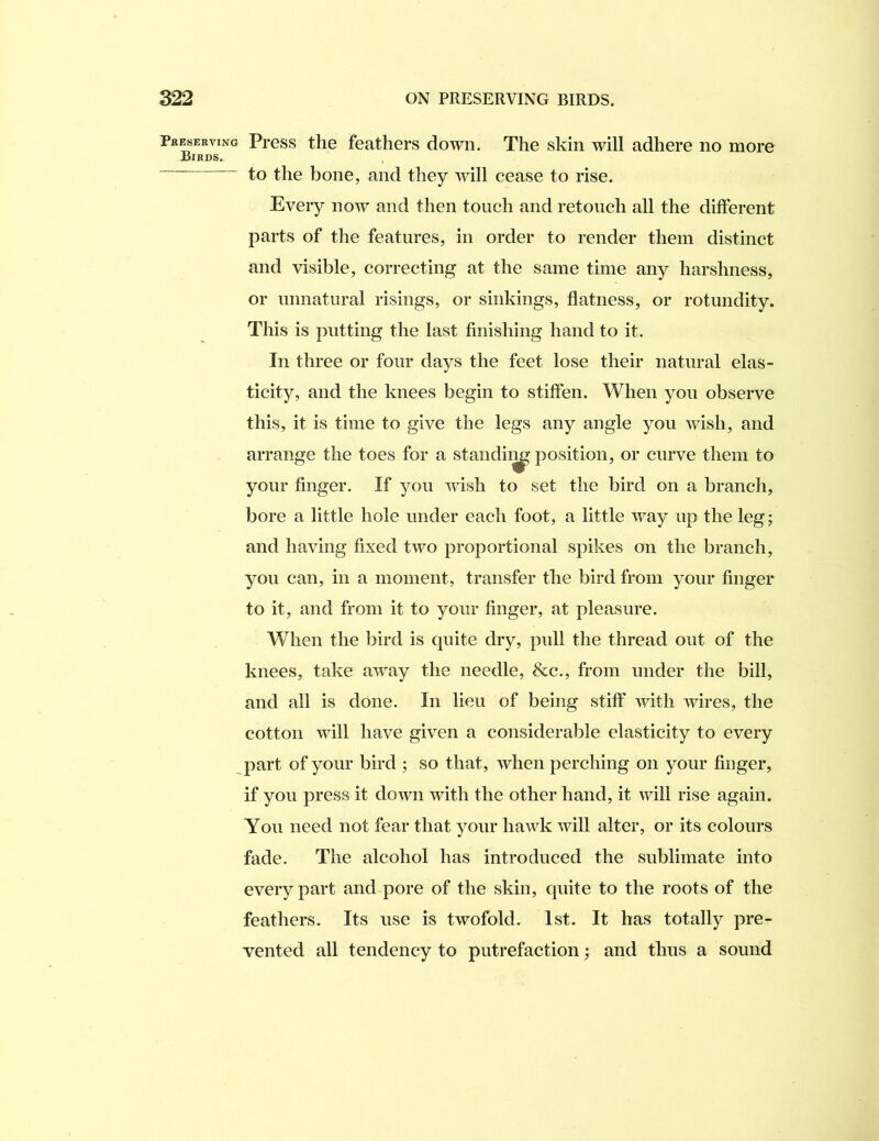 Pkesehving Birds, Press the feathers down. The skin will adhere no more to the bone, and they Avill cease to rise. Every now and then touch and retouch all the different parts of the features, in order to render them distinct and visible, correcting at the same time any harshness, or unnatural risings, or sinkings, flatness, or rotundity. This is putting the last finishing hand to it. In three or four days the feet lose their natural elas- ticity, and the knees begin to stiffen. When you observe this, it is time to give the legs any angle you wish, and arrange the toes for a staiidii^ position, or curve them to your finger. If you wish to set the bird on a branch, bore a little hole under each foot, a little way up the leg; and having fixed two proportional spikes on the branch, you can, in a moment, transfer the bird from your finger to it, and from it to your finger, at pleasure. When the bird is quite dry, pull the thread out of the knees, take away the needle, &c., from under the bill, and all is done. In lieu of being stiff with wires, the cotton will have given a considerable elasticity to every part of your bird ; so that, when perching on your finger, if you press it down with the other hand, it will rise again. You need not fear that your hawk will alter, or its colours fade. The alcohol has introduced the sublimate into every part and pore of the skin, quite to the roots of the feathers. Its use is twofold. 1st. It has totally pre- vented all tendency to putrefaction; and thus a sound