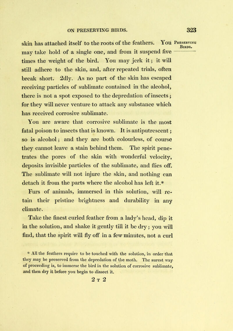 skin has attached itself to the roots of the feathers. You Pkeseeving Birds. may take hold of a single one, and from it suspend five times the weight of the bird. You may jerk it; it will still adhere to the skin, and, after repeated trials, often break short. 2dly. As no part of the skin has escaped receiving particles of sublimate contained in the alcohol, there is not a spot exposed to the depredation of insects; for they will never venture to attack any substance which has received corrosive sublimate. You are aware that corrosive sublimate is the most fatal poison to insects that is known. It is antiputrescent; so is alcohol; and they are both colourless, of course they cannot leave a stain behind them. The spirit pene- trates the pores of the skin with wonderful velocity, deposits invisible particles of the sublimate, and flies off. The sublimate will not injure the skin, and nothing can detach it from the parts where the alcohol has left it.* Furs of animals, immersed in this solution, will re- tain their pristine brightness and durability in any climate. Take the finest curled feather from a lady’s head, dip it in the solution, and shake it gently till it be dry; you will find, that the spirit will fly off in a few minutes, not a curl * All the feathers require to be touched with the solution, in order that they may be preserved from the depredation of the moth. The surest way of proceeding is, to immerse the bird in the solution of corrosive sublimate, and then dry it before you begin to dissect it. 2 T 2
