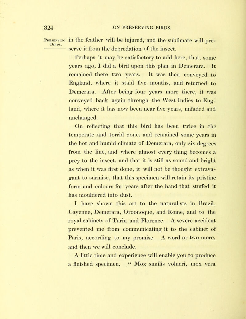 Preserving ill tliG featliGi’ will be injured, and the sublimate will pre- Birds. serve it from the depredation of the insect. Perhaps it may be satisfactory to add here, that, some years ago, I did a bird upon this plan in Demerara. It remained there two years. It was then conveyed to England, ivhere it staid five months, and returned to Demerara. After being four years more there, it was conveyed back again through the West Indies to Eng- land, where it has now been near five years, unfaded and unchanged. On refiecting that this bird has been twice in the temperate and torrid zone, and remained some years in the hot and humid climate of Demerara, only six degrees from the line, and where almost every thing becomes a prey to the insect, and that it is still as sound and bright as when it was first done, it will not be thought extrava- gant to surmise, that this specimen will retain its pristine form and colours for years after the hand that stuffed it has mouldered into dust. I have shown this art to the naturalists in Brazil, Cayenne, Demerara, Oroonoque, and Rome, and to the royal cabinets of Turin and Florence. A severe accident prevented me from communicating it to the cabinet of Paris, according to my promise. A word or two more, and then we will conclude. A little time and experience will enable you to produce a finished specimen. “ Mox similis volucri, mox vera