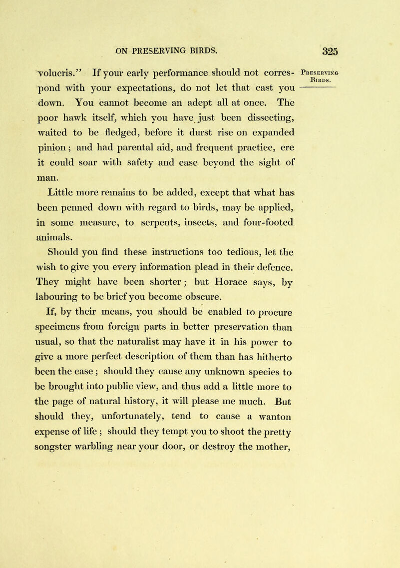 Tolucris.” If your early performance should not corres- pond with your expectations, do not let that cast you down. You cannot become an adept all at once. The poor hawk itself, which you have just been dissecting, waited to be fledged, before it durst rise on expanded pinion; and had parental aid, and frequent practice, ere it could soar with safety and ease beyond the sight of man. Little more remains to be added, except that what has been penned down with regard to birds, may be applied, in some measure, to serpents, insects, and four-footed animals. Should you find these instructions too tedious, let the wish to give you every information plead in their defence. They might have been shorter; but Horace says, by labouring to be brief you become obscure. If, by their means, you should be enabled to procure specimens from foreign parts in better preservation than usual, so that the naturalist may have it in his power to give a more perfect description of them than has hitherto been the case; should they cause any unknown species to be brought into public view, and thus add a little more to the page of natural history, it will please me much. But should they, unfortunately, tend to cause a wanton expense of life ; should they tempt you to shoot the pretty songster warbling near your door, or destroy the mother. Preserving