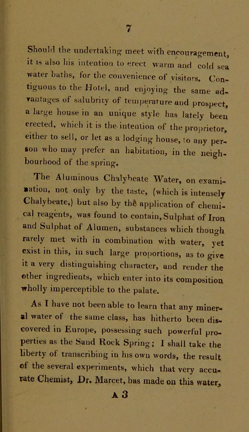 Shoulfl the undertakinjy meet with cncoura^enientj it IS also his intentio-i to erect warm and cold sea water baths, for the convenience of visitors. Con- tiguous to the Hotel, and enjoying the same ad- Tautages of salubrity of temperature and prospect, a large house in an unique style has lately been erected, which it is the intention of the proprietor, either to sell, or let as a lodging house, to any per- son who may prefer an habitation, in the neigh- bourhood of the spring. The Aluminous Chalybeate Water, on exami- »atiou, not only by the taste, (which is intensely Chalybeate,) but also by th& application of chemi- cal reagents, was found to contain, Sulphat of Iron and Sulphat of Alumen, substances which though rarely met with in combination with water, yet exist in this, in such large proportions, as to give It a very distinguishing character, and render the other ingredients, which enter into its composition wholly imperceptible to the palate. As T have not been able to learn that any miner- al water of the same class, has hitherto been dis- covered in Europe, possessing such powerful pro- perties as the Sand Rock Spring; I shall take the liberty of transcribing in his own words, the result of the several experiments, which that very accu- tate Chemist, X)r. Marcet, has made on this water, a3