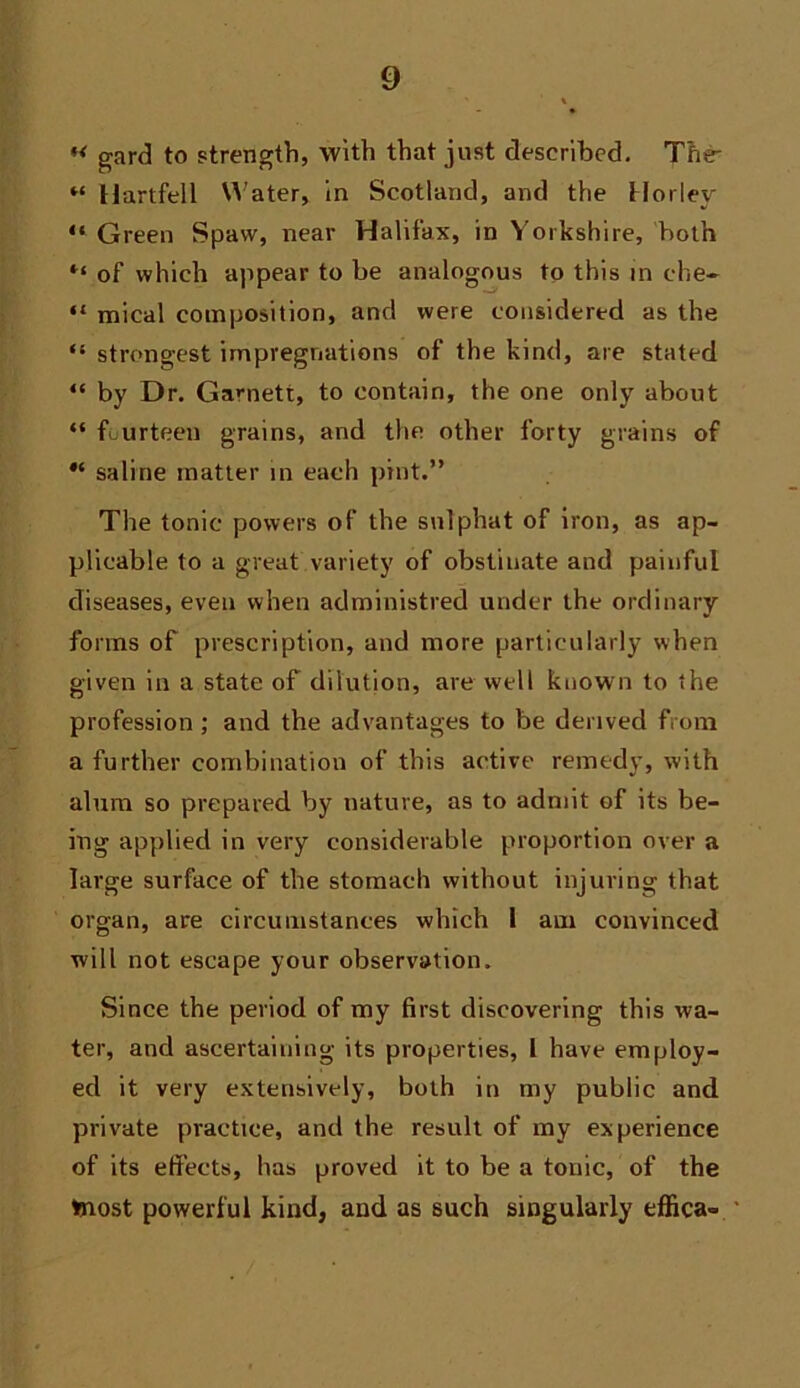 gard to strength, with that just described. Tfi^ “ Hartfell U'ater, in Scotland, and the Horley “ Green Spaw, near Halifax, in Yorkshire, both of which appear to be analogous to this in che- “ mical composition, and were considered as the “ strongest impregnations of the kind, are stated “ by Dr. Garnett, to contain, the one only about “ fourteen grains, and the other forty grains of saline matter in each pint.” The tonic powers of the sulphat of iron, as ap- plicable to a great variety of obstinate and painful diseases, even when administred under the ordinary forms of prescription, and more particularly when given in a state of dilution, are well known to the profession; and the advantages to be derived from a further combination of this active remedy, with alum so prepared by nature, as to admit of its be- ing applied in very considerable proportion over a large surface of the stomach without injuring that organ, are circumstances which i am convinced will not escape your observation. Since the period of my first discovering this wa- ter, and ascertaining its properties, 1 have employ- ed it very extensively, both in my public and private practice, and the result of my experience of its effects, has proved it to be a tonic, of the toiost powerful kind, and as such singularly effica-