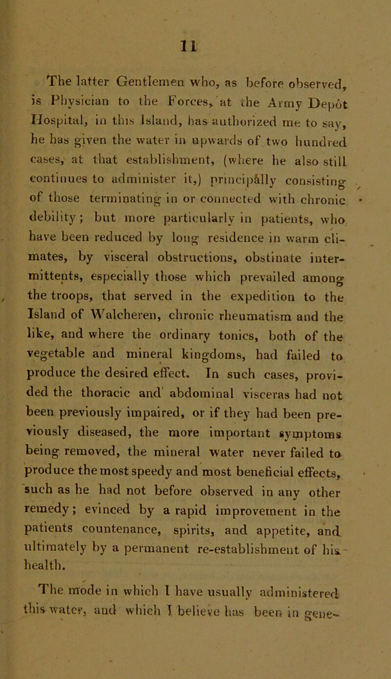 't'he latter Gentlemen who, as before observed, is Physician to the Forces, at the Army Depot Hospital, in this Island, has authorized me to say, he has given the water in upwards of two hundred cases, at that establishment, (where he also still continues to administer it,) pnncip&lly consisting of those terminating in or connected with chronic debility; but more particularly in patients, who have been reduced by long residence in warm cli- mates, by visceral obstructions, obstinate inter- mittents, especially those which prevailed among the troops, that served in the expedition to the Island of Walcheren, chronic rheumatism and the like, and where the ordinary tonics, both of the vegetable and mineral kingdoms, had failed to produce the desired effect. In such cases, provi- ded the thoracic and abdominal visceras had not been previously impaired, or if they had been pre- viously diseased, the more important symptoms being removed, the mineral water never failed to produce the most speedy and most beneficial effects, such as he had not before observed in any other remedy; evinced by a rapid improvement in the patients countenance, spirits, and appetite, and idtimately by a permanent re-establishment of his- health. The iTfode in which 1 have usually administered this water, and which 1 believe has been in gene-