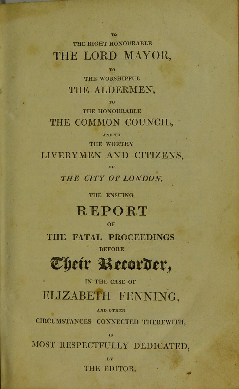 TO THE RIGHT HONOURABLE THE LORD MAYOR, TO THE WORSHIPFUL THE ALDERMEN, TO THE HONOURABLE THE COMMON COUNCIL, AND TO THE WORTHY LIVERYMEN AND CITIZENS, OF THE CITY OF LONDON, THE ENSUING REPORT OF THE FATAL PROCEEDINGS \ BEFORE mtix iUcovtor, IN THE CASE OF ELIZABETH FENNING, AND OTHER CIRCUMSTANCES CONNECTED THEREWITH, IS MOST RESPECTFULLY DEDICATED, BY THE EDITOR.