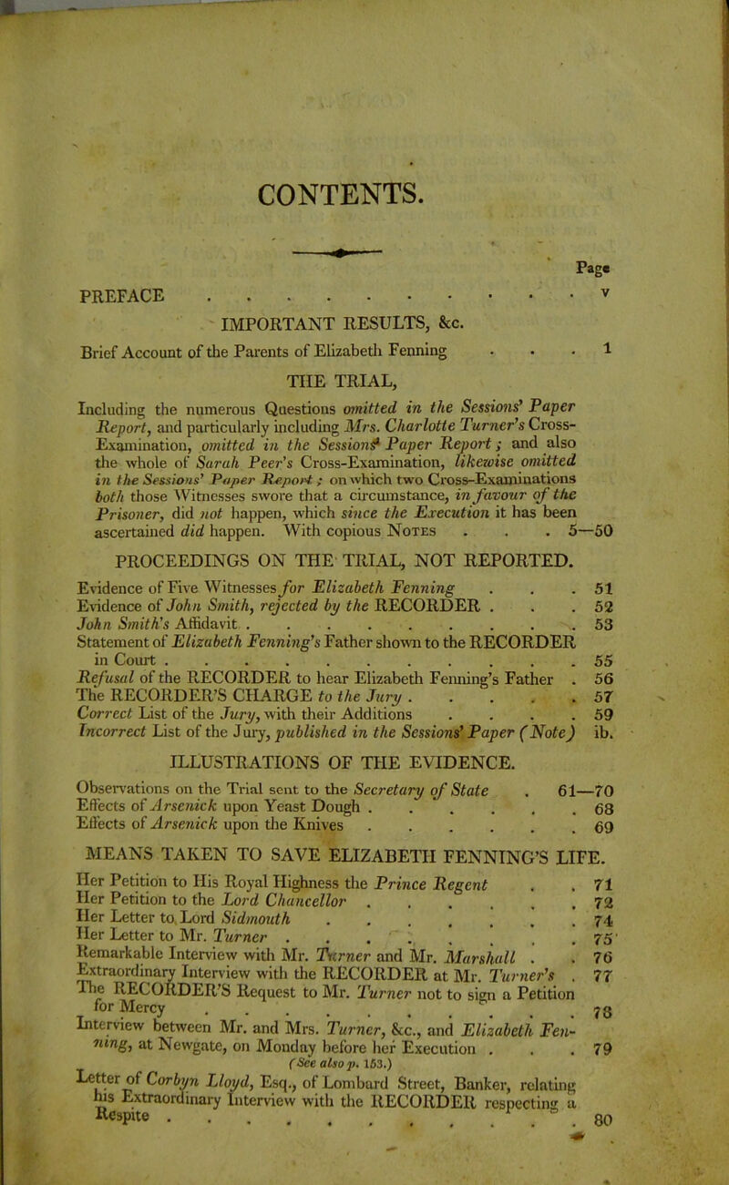 CONTENTS. Page PREFACE v IMPORTANT RESULTS, &c. Brief Account of the Parents of Elizabetli Fenning ... 1 THE TRIAL, Including the numerous Questions omitted in the Sessions’ Paper Report, and particularly including Mrs. Charlotte Turner’s Cross- Examination, omitted in the Sessions* Paper Report; and also the whole of Sarah Peer’s Cross-Examination, likezoise omitted in the Sessions’ Paper Report; on which two Cross-Examinations both those Witnesses swore that a circumstance, in favour of the Prisoner, did not happen, which since the Execution it has been ascertained did happen. With copious Notes . . . 5—50 PROCEEDINGS ON THE TRIAL, NOT REPORTED. Evidence of Five Witnesses for Elizabeth Fenning . . .51 Evidence of John Smith, rejected by the RECORDER . . .52 John Smith’s Affidavit 53 Statement of Elizabeth Fenning’s Father shown to the RECORDER in Court 55 Refusal of the RECORDER to hear Elizabeth Famine's Father . 56 The RECORDER’S CHARGE to the Jury . . . . .57 Correct List of the Jury, with their Additions . . . .59 Incorrect List of the Jury, published in the Sessions’ Paper (Note) ib. ILLUSTRATIONS OF THE EVIDENCE. Observations on the Trial sent to the Secretary of State . 61—70 Effects of Arsenick upon Yeast Dough . . . . . .68 EfFects of Arsenick upon the Knives 69 MEANS TAKEN TO SAVE ELIZABETH FENNING’S LIFE. Her Petition to His Royal Highness the Prince Regent . . 71 Her Petition to the Lord! Chancellor 72 Her Letter to, Lord Sidmouth ....... 74 Her Letter to Mr. Turner . . , , , , .75' Remarkable Interview with Mr. Turner and Mr. Marshall . . 76 Extraordinary Interview with the RECORDER at Mr. Turner’s . 77 The RECORDER’S Request to Mr. Turner not to sign a Petition for Mercy . # .78 Interview between Mr. and Mrs. Turner, Sec., and Elizabeth Fen- mng, at Newgate, on Monday before her Execution . . .79 (See also p. 163.) Letter of Corbyn JAoyd, Esq., of Lombard Street, Banker, relating his Extraordinary Interview with the RECORDER respecting a R<*pite . 80