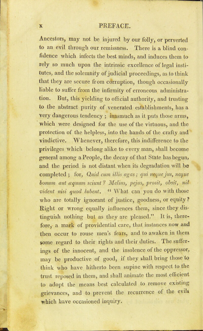 Ancestors, may not be injured by our folly, or perverted to an evil through our remissness. There is a blind con- fidence which infects the best minds, and induces them to rely so much upon the intrinsic excellence of legal insti- tutes, and the solemnity of judicial proceedings, as to think that they are secure from corruption, though occasionally liable to suffer from the infirmity of erroneous administra- tion. But, this yielding to official authority, and trusting to the abstract purity of venerated establishments, has a very dangerous tendency ; inasmuch as it puts those arms, which were designed for the use of the virtuous, and the protection of the helpless, into the hands of the crafiy and vindictive. Whenever, therefore, this indifference to the privileges which belong alike to every man, shall become general among a People, the decay of that State has begun, and the period is not distant when its degradation will be completed; for, Quid cum illis agas; qui nequejus, neque bonurn ant aquum sciunt ? Melius, pejus, prosit, obsit, nil vident nisi quod lubent. (i What can you do with those who are totally ignorant of justice, goodness, or equity ? Right or wrong equally influences them, since they dis- tinguish nothing but as they are pleased.” It is, there- fore, a mark of providential care, that instances now and then occur to rouse men’s fears, and to awaken in them some regard to their rights and their duties. The suffer- ings of the innocent, and the insolence of the oppressor, may be productive of good, if they shall bring those to think who have hitherto been supine with respect to the trust reposed in them, and shall animate the most efficient to adopt the means best calculated to remove existing grievances, and to prevent the recurrence of the evils which have occasioned inquiry.