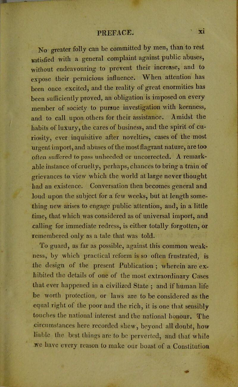 No greater folly can be committed by men, than to rest satisfied with a general complaint against public abuses, without endeavouring to prevent their increase, and to expose their pernicious influence. When attention has been once excited, and the reality of great enormities has been sufficiently proved, an obligation is imposed on every member of society to pursue investigation with keenness, and to call upon others for their assistance. Amidst the habits of luxury, the cares of business, and the spirit of cu- riosity, ever inquisitive after novelties, cases of the most urgent import, and abuses of the most flagrant nature, are too often suffered to pass unheeded or uncorrected. A remark- able instance of cruelty, perhaps, chances to bring a train of grievances to view which the world at large never thought had an existence. Conversation then becomes general and loud upon the subject for a few weeks, but at length some- thing new arises to engage public attention, and, in a little time, that which was considered as of universal import, and calling for immediate redress, is either totally forgotten, or remembered only as a tale that was told. To guard, as far as possible, against this common weak- ness, by which practical reform is so often frustrated, is the design of the present Publication ; wherein are ex- hibited the details of one of the most extraordinary Cases that ever happened in a civilized State ; and if human life be worth protection, or laws are to be considered as the equal right of the poor and the rich, it is one that sensibly touches the national interest and the national honour. The circumstances here recorded shew, beyond all doubt, how liable the best things are to be perverted, and that while we have every reason to make our boast of a Constitution