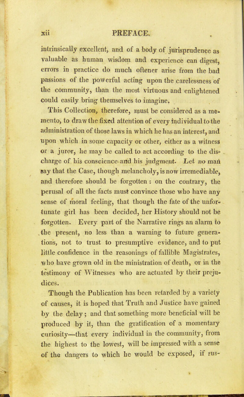 intrinsically excellent, and of a body of jurisprudence as valuable as human wisdom and experience can digest, errors in practice do much oftener arise from the bad passions of the powerful acting upon the carelessness of the community, than the most virtuous and enlightened could easily bring themselves to imagine. This Collection, therefore, must be considered as a me- mento, to draw the fixed attention of every individual to the administration of those laws in which he has an interest, and upon which in some capacity or other, either as a witness or a juror, he may be called to act according to the dis- charge of his conscience-and his judgment. Let no man say that the Case, though melancholy, is now irremediable, and therefore should be forgotten : on the contrary, the perusal of all the facts must convince those who have any sense of moral feeling, that though the fate of the unfor- tunate girl lias been decided, her History should not be forgotten. Every part of the Narrative rings an alarm to .the present, no less than a warning to future genera- tions, not to trust to presumptive evidence, and to put little confidence in the reasonings of fallible Magistrates, w ho have grown old in the ministration of death, or in the testimony of Witnesses who are actuated by their preju- dices. Though the Publication has been retarded by a variety of causes, it is hoped that Truth and Justice have gained by the delay; and that something more beneficial will be produced by it, than the gratification of a momentary curiosity—that every individual in the community, from the highest to the lowest, will be impressed with a sense of the dangers to which he would be exposed, if sus-