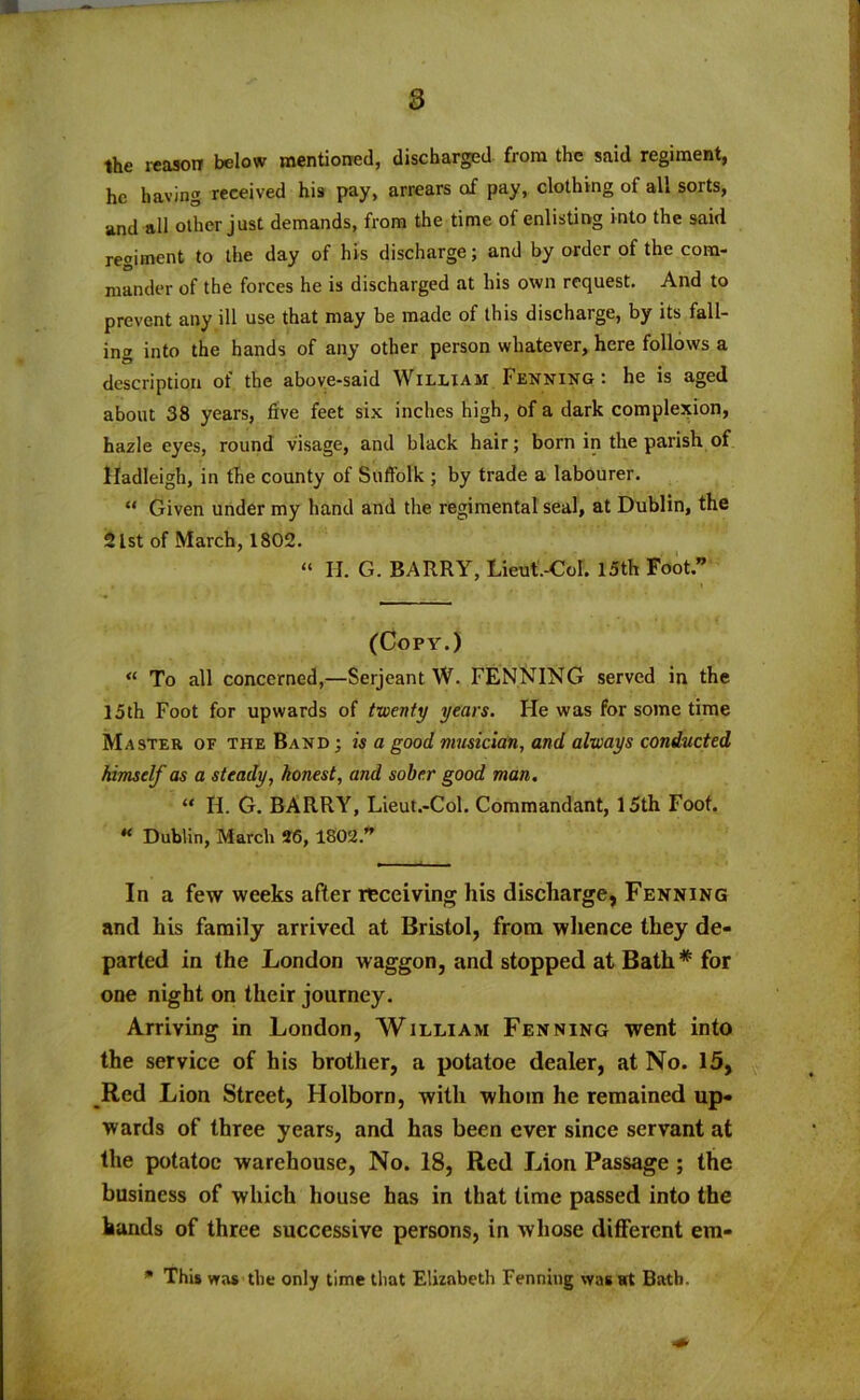 the reason below mentioned, discharged from the said regiment, he having received his pay, arrears of pay, clothing of all sorts, and all other just demands, from the time of enlisting into the said regiment to the day of his discharge; and by order of the com- mander of the forces he is discharged at his own request. And to prevent any ill use that may be made of this discharge, by its fall- ing into the hands of any other person whatever, here follows a description of the above-said William Fenning: he is aged about 38 years, five feet six inches high, of a dark complexion, hazle eyes, round visage, and black hair; born in the parish of Hadleigh, in the county of Suffolk ; by trade a labourer. “ Given under my hand and the regimental seal, at Dublin, the 21st of March, 1802. “ II. G. BARRY, Lieut.-Col. 15th Foot” (Copy.) « To all concerned,—Serjeant W. PENNING served in the 15th Foot for upwards of twenty years. He was for some time Master of the Band ; is a good musician, and always conducted himself as a steady, honest, and sober good man. “ II. G. BARRY, Lieut.-Col. Commandant, 15th Foot. H Dublin, March 26, 1802.” In a few weeks after receiving his discharge, Fenning and his family arrived at Bristol, from whence they de- parted in the London waggon, and stopped at Bath * for one night on their journey. Arriving in London, William Fenning went into the service of his brother, a potatoe dealer, at No. 15, _Red Lion Street, Holborn, with whom he remained up- wards of three years, and has been ever since servant at the potatoe warehouse, No. 18, Red Lion Passage ; the business of which house has in that time passed into the hands of three successive persons, in whose different em- * This was the only time that Elizabeth Fenning wasBath.