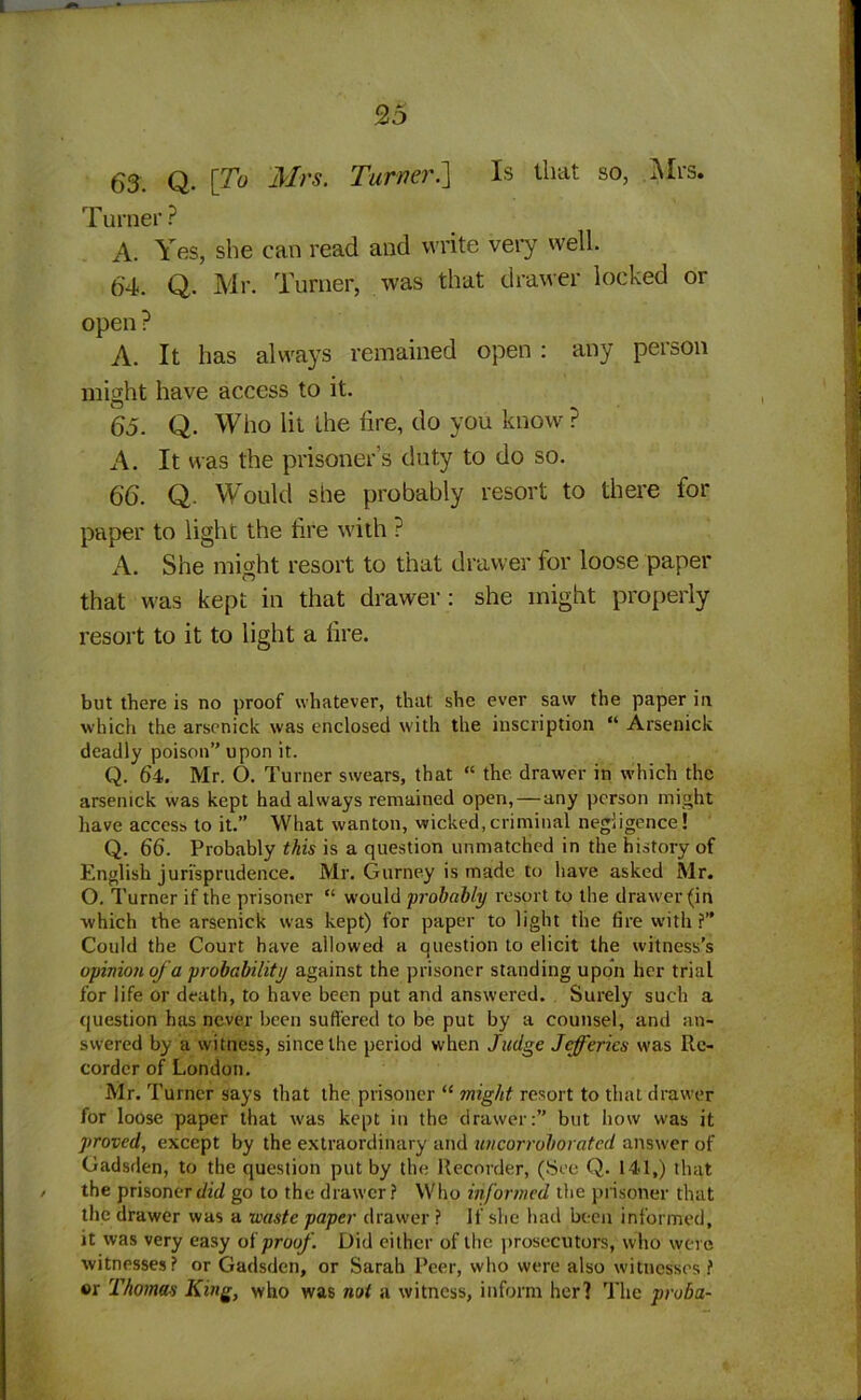 63. Q. \To Mrs. Turner.] Is that so, Mrs. Turner ? A. Yes, she can read and write very well. 64. Q. Mr. Turner, was that drawer locked or open ? A. It has always remained open : any person might have access to it. 65. Q. Who lit the fire, do you know? A. It was the prisoner’s duty to do so. 66. Q. Would she probably resort to there for paper to light the fire with ? A. She might resort to that drawer for loose paper that was kept in that drawer: she might properly resort to it to light a fire. but there is no proof whatever, that she ever saw the paper in which the arscnick was enclosed with the inscription “ Arsenick deadly poison’'upon it. Q. 64. Mr. O. Turner swears, that “ the drawer in which the arsenick was kept had always remained open, — any person might have access to it.” What wanton, wicked,criminal negligence! Q. 66. Probably this is a question unmatched in the history of English jurisprudence. Mr. Gurney is made to have asked Mr. O. Turner if the prisoner “ would probably resort to the drawer (in which the arsenick was kept) for paper to light the fire with?” Could the Court have allowed a question to elicit the witness’s opinion of a probability against the prisoner standing upon her trial for life or death, to have been put and answered. Surely such a question has never been suffered to be put by a counsel, and an- swered by a witness, since the period when Judge Jefferies was Re- corder of London. Mr. Turner says that the prisoner “ might resort to that drawer for loose paper that was kept in the drawer:” but how was it j/roved, except by the extraordinary and uncorroborated answer of Gadsden, to the question put by the Recorder, (See Q. 141,) that / the prisoner did go to the drawer? Who informed the prisoner that the drawer was a waste paper drawer ? If she had been informed, it was very easy of proof. Did either of the prosecutors, who were witnesses? or Gadsden, or Sarah Peer, who were also witnesses? »r Thomas King, who was not a witness, inform her] The proba-