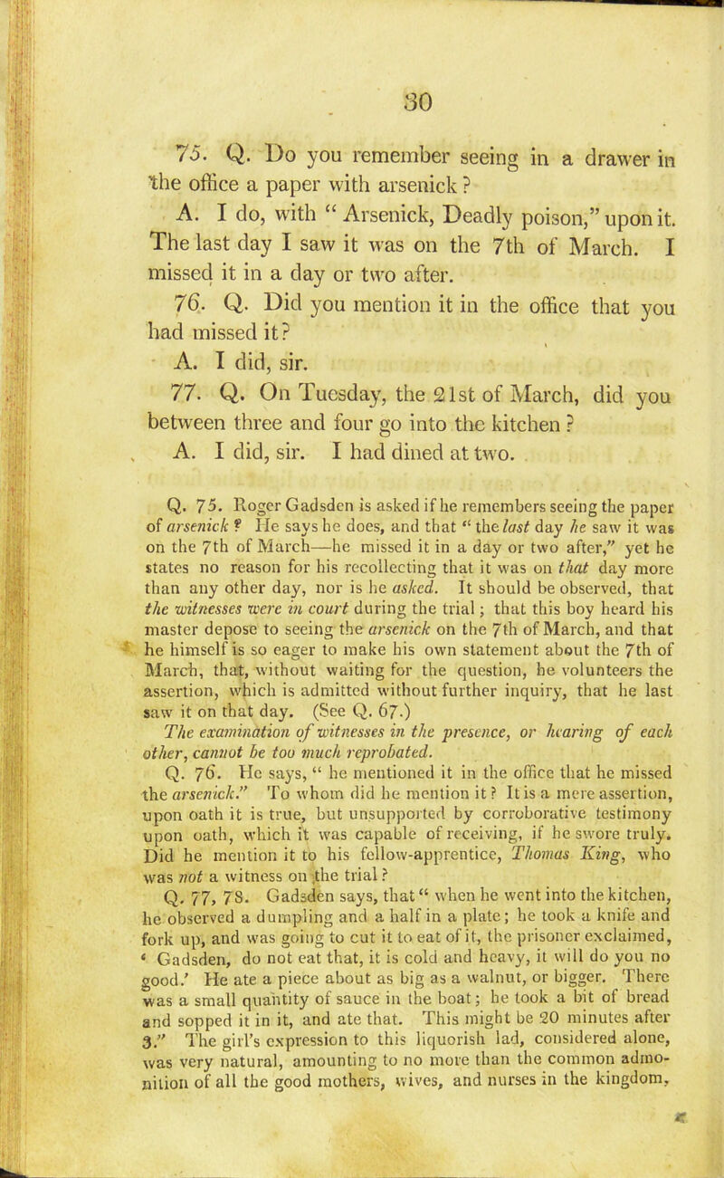 75. Q. Do you remember seeing in a drawer in the office a paper with arsenick ? A. I do, with “ Arsenick, Deadly poison,” upon it. The last day I saw it w as on the 7th of March. I missed it in a day or two after. 76. Q. Did you mention it in the office that you had missed it? A. I did, sir. 77. Q. On Tuesday, the 21st of March, did you between three and four go into the kitchen ? A. I did, sir. I had dined at two. Q. 75. Roger Gadsden is asked if he remembers seeing the paper of arsenide ? He says he does, and that “ the last day he saw it was on the 7th of March—he missed it in a day or two after, yet he states no reason for his recollecting that it was on that day more than any other day, nor is lie asked. It should be observed, that the witnesses were in court during the trial; that this boy heard his master depose to seeing the arsenick on the 7th of March, and that he himself is so eager to make his own statement about the 7th of March, that, without waiting for the question, he volunteers the assertion, which is admitted without further inquiry, that he last saw it on that day. (See Q. 67-) The examination of witnesses in the presence, or hearing of each other, cannot be too much reprobated. Q. 76'. He says, “ he mentioned it in the office that he missed the arsenick.” To whom did he mention it ? It is a mere assertion, upon oath it is true, but unsupported by corroborative testimony upon oath, which it was capable of receiving, if he swore truly. Did he mention it to his fellow-apprentice, Thomas King, who was not a witness on the trial ? Q. 77, 7S. Gadsden says, that “ when he went into the kitchen, he observed a dumpling and a half in a plate; he took a knife and fork up, and was going to cut it to eat of it, the prisoner exclaimed, ‘ Gadsden, do not eat that, it is cold and heavy, it will do you no good.’ He ate a piece about as big as a walnut, or bigger. There was a small quantity of sauce in the boat; he took a bit of bread and sopped it in it, and ate that. This might be 20 minutes after 3.” The girl’s expression to this liquorish lad, considered alone, was very natural, amounting to no more than the common admo- nition of all the good mothers, wives, and nurses in the kingdom,