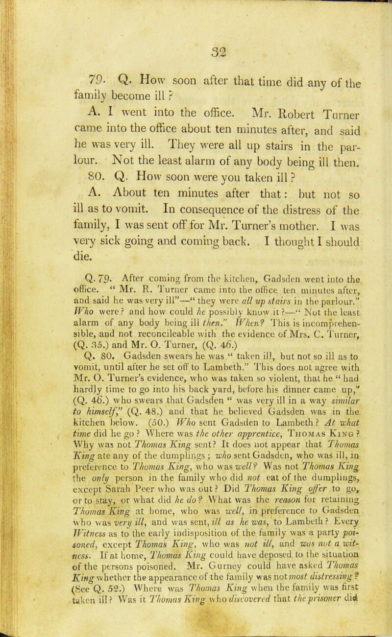 79- Q. How soon after that time did any of the family become ill ? A. I went into the office. Mr. Robert Turner came into the office about ten minutes after, and said lie was very ill. They were all up stairs in the par- lour. Not the least alarm of any body being ill then. 80. Q. How soon were you taken ill ? A. About ten minutes after that: but not so ill as to vomit. In consequence of the distress of the family, I was sent off for Mr. Turner’s mother. I was very sick going and coming back. I thought 1 should die. Q. 79- After coming from the kitchen, Gadsden went into the office. “ Mr. R. Turner came into the office ten minutes after, and said he was very ill”—“ they were all vp stairs in the parlour.” Who were? and how could he possibly know it ?■—“ Not the least alarm of any body being ill then.” When? This is incomprehen- sible, and not reconcileable with the evidence of Mrs. C. Turner, (Q. 35.) and Mr. O. Turner, (Q. 46.) Q. SO. Gadsden swears he was “ taken ill, but not so ill as to vomit, until after he set off to Lambeth.” This does not agree with Mr. O. Turner’s evidence, who was taken so violent, that he “ had hardly time to go into his back yard, before his dinner came up,” (Q. 46'.) who swears that Gadsden “ was very ill in a way similar to himself” (Q. 48.) and that he believed Gadsden was in the kitchen below. (50.) Who sent Gadsden to Lambeth ? At what time did he go ? Where was the other apprentice, Thomas King ? Why was not Thomas King sent? It does not appear that Thomas King ate any of the dumplings ; who sent Gadsden, who was ill, in preference to Thomas King, who was well? Was not Thomas King the only person in the family who did not eat of the dumplings, except Sarah Peer who was out ? Did Thomas King offer to go, or to stay, or what did he do? What was the reason for retaining Thomas King at home, who was well, in preference to Gadsden who was very ill, and was sent, ill as he was, to Lambeth? Every Witness as to the early indisposition of the family was a party poi- soiled, except Thomas King, who was not ill, and was not a wit- ness. If at home, Thomas King could have deposed to the situation of the persons poisoned. Mr. Gurney could have asked Thomas King whether the appearance of the family was not most distressing ? (See Q. 52.) Where was Thomas King when the family was first taken ill? Was it Thomas King who discovered that the prisoner did