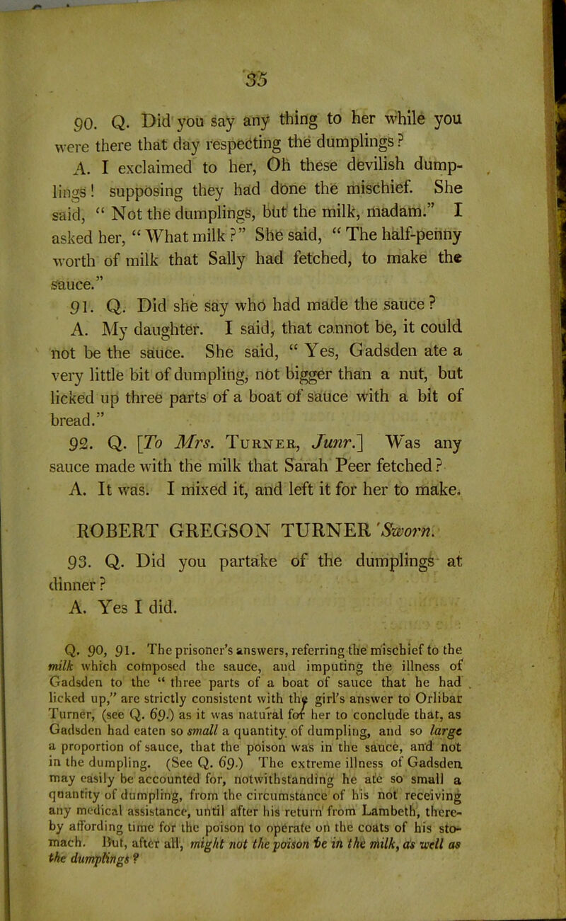 90. Q. Did you say any thing to her while you were there that day respecting the dumplings ? A. I exclaimed to her, Oh these devilish dump- lings ! supposing they had done the mischief. She said, “ Not the dumplings, but the milk, madam.” I asked her, “ What milk ?” She said, “ The half-penny worth of milk that Sally had fetched, to make the sauce.” 91. Q. Did she say who had made the sauce ? A. My daughter. I said, that cannot be, it could not be the sauce. She said, “ Yes, Gadsden ate a very little bit of dumpling, not bigger than a nut, but licked up three parts of a boat of sauce with a bit of bread.” 9<2. Q. [To Mrs. Turner, Junr.] W~as any sauce made with the milk that Sarah Peer fetched ? A. It was. I mixed it, and left it for her to make. ROBERT GREGSON TURNER 'Sworn. 93. Q. Did you partake of the dumplings at dinner ? A. Yes I did. Q. 90, 91* The prisoner’s answers, referring the mischief to the milk which composed the sauce, and imputing the illness of Gadsden to the “ three parts of a boat of sauce that he had licked up,” are strictly consistent with the girl’s answer to Orlibar Turner, (see Q. 69.) as it was natural for her to conclude that, as Gadsden had eaten so small a quantity, of dumpling, and so large a proportion of sauce, that the poison was in the sauce, and not in the dumpling. (See Q. 6’9-) The extreme illness of Gadsden may easily be accounted for, notwithstanding he ate so small a quantity of dumpling, from the circumstance of his not receiving any medical assistance, until after his return from Lambeth, there- by affording time for the poison to operate on the coats of his sto- mach. But, after all, might not the ■poison ie in the milk, as well as the dumplings ?