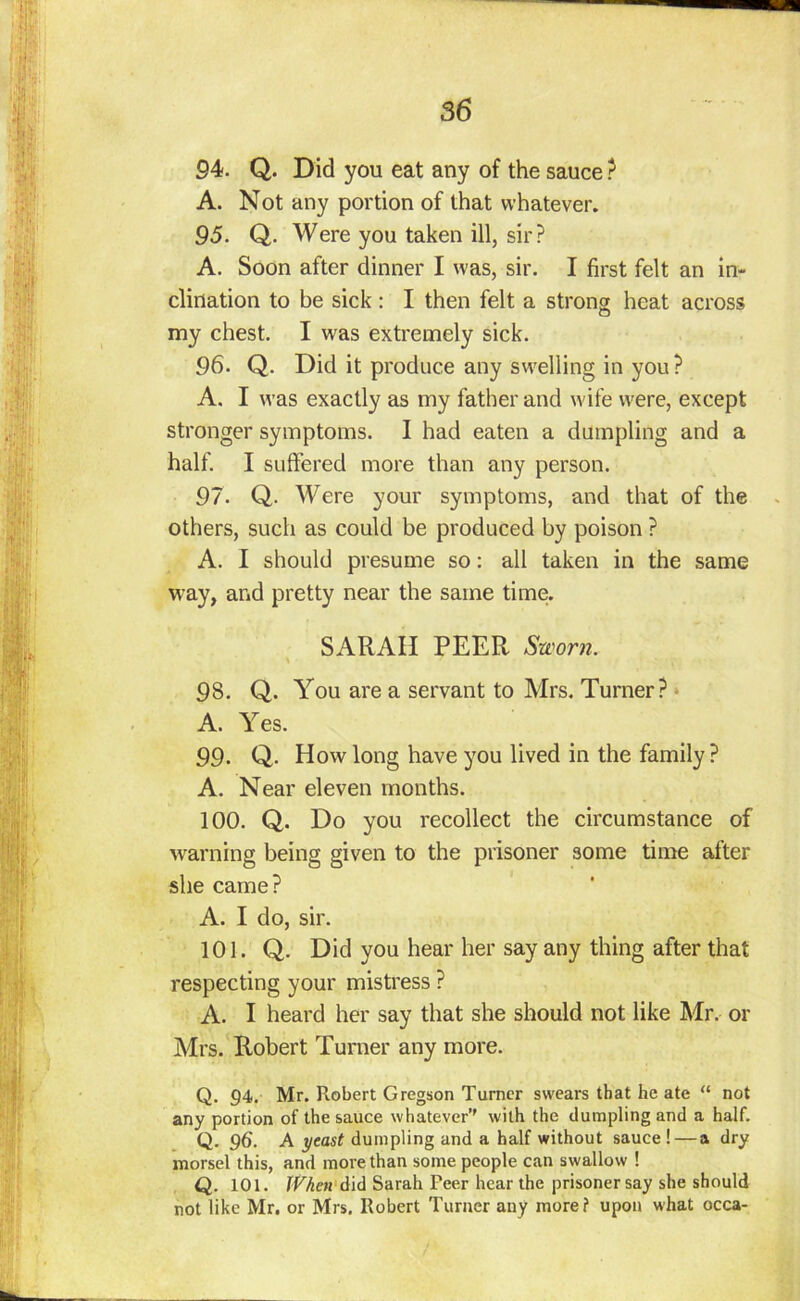 94. Q. Did you eat any of the sauce ? A. Not any portion of that whatever. 95. Q. Were you taken ill, sir? A. Soon after dinner I was, sir. I first felt an in- clination to be sick : I then felt a strong heat across my chest. I was extremely sick. 96. Q. Did it produce any swelling in you? A. I was exactly as my father and wife were, except stronger symptoms. I had eaten a dumpling and a half. I suffered more than any person. 97. Q. Were your symptoms, and that of the others, such as could be produced by poison ? A. I should presume so: all taken in the same way, and pretty near the same time. SARAH PEER Sworn. 98. Q. You are a servant to Mrs. Turner? A. Yes. 99- Q- How long have you lived in the family? A. Near eleven months. 100. Q. Do you recollect the circumstance of warning being given to the prisoner some time alter she came? A. I do, sir. 101. Q. Did you hear her say any thing after that respecting your mistress ? A. I heard her say that she should not like Mr. or Mrs. Robert Turner any more. Q. 94. Mr. Robert Gregson Turner swears that he ate “ not any portion of the sauce whatever’' with the dumpling and a half. Q. 96. A yeast dumpling and a half without sauce ! — a dry morsel this, and more than some people can swallow ! Q. 101. When did Sarah Peer hear the prisoner say she should not like Mr. or Mrs. Robert Turner any more? upon what occa-