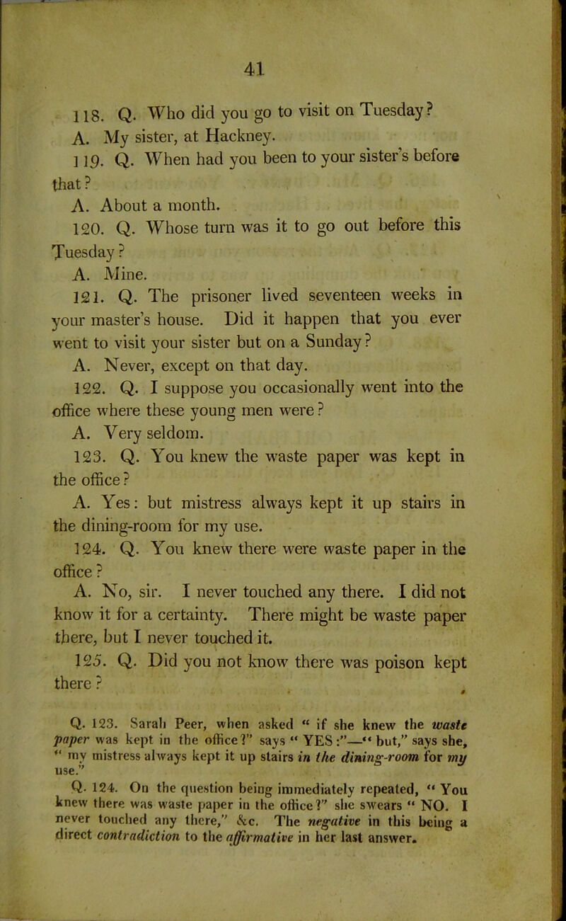 118. Q. Who did you go to visit on Tuesday ? A. My sister, at Hackney. ] 1 g. Q. When had you been to your sister’s before that? A. About a month. 120. Q. Whose turn was it to go out before this Tuesday ? A. Mine. 121. Q. The prisoner lived seventeen weeks in your master’s house. Did it happen that you ever went to visit your sister but on a Sunday ? A. Never, except on that day. 122. Q. I suppose you occasionally went into the office where these young men were ? A. Very seldom. 123. Q. You knew the wraste paper was kept in the office ? A. Yes: but mistress always kept it up stairs in the dining-room for my use. 124. Q. You knew there were waste paper in the office ? A. No, sir. I never touched any there. I did not know it for a certainty. There might be waste paper there, but I never touched it. 125. Q. Did you not know there was poison kept there ? $ Q. 123. Sarali Peer, when asked “ if she knew the waste paper was kept in the office?” says “ YES:”—“ but,” says she, “ my mistress always kept it up stairs in the dining-room, for my use.” Q. 124. On the question being immediately repeated, “ You knew there was waste paper in the office?” she swears “ NO. I never touched any there,” &c. The negative in this being a direct contradiction to the affirmative in her last answer.