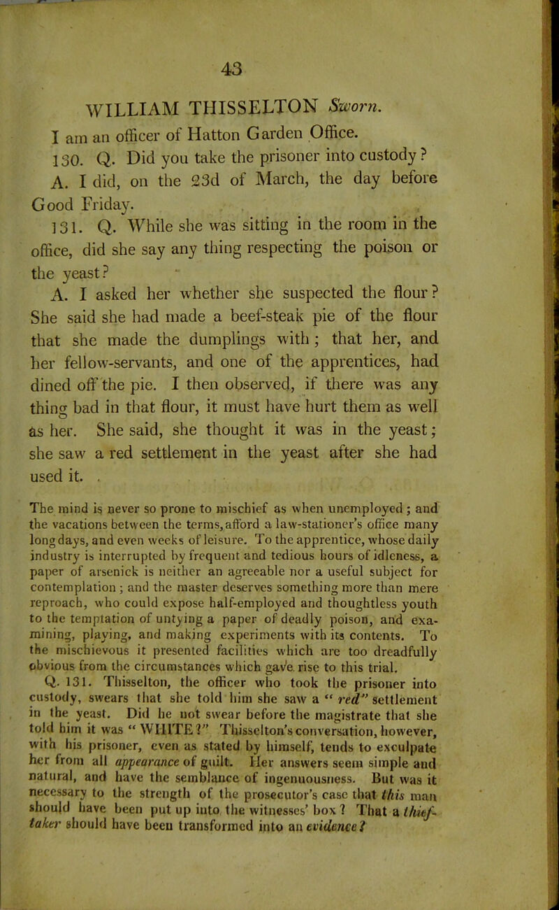 WILLIAM THISSELTON Sworn. I am an officer of Hatton Garden Office. 130. Q. Did you take the prisoner into custody ? A. I did, on the 23d of March, the day before Good Friday. 131. Q. While she was sitting in the room in the office, did she say any thing respecting the poison or the yeast? A. I asked her whether she suspected the flour? She said she had made a beef-steak pie of the flour that she made the dumplings with ; that her, and her fellow-servants, and one of the apprentices, had dined oft’ the pie. I then observed, if there was any thincr bad in that flour, it must have hurt them as well as her. She said, she thought it was in the yeast; she saw a red settlement in the yeast after she had used it. . The mind is never so prone to mischief as when unemployed ; and the vacations between the terms, afford a law-stationer’s office many long days, and even weeks of leisure. To the apprentice, whose daily industry is interrupted by frequent and tedious hours of idleness, a paper of arsenick is neither an agreeable nor a useful subject for contemplation ; and the master deserves something more than mere reproach, who could expose half-employed and thoughtless youth to the temptation of untying a paper of deadly poison, and exa- mining, playing, and making experiments with its contents. To the mischievous it presented facilities which are too dreadfully obvious from the circumstances which gave, rise to this trial. Q. 131. Thisselton, the officer who took the prisoner into custody, swears that she told him she saw a “ red” settlement in the yeast. Did he not swear before the magistrate that she told him it was “ WHITE V’ Thisseiton’s conversation, however, with his prisoner, even as stated by himself, tends to exculpate her from all appearance of guilt. Her answers seem simple and natural, and have the semblance of ingenuousness. But was it necessary to the strength of the prosecutor’s case that this man should have been put up iuto the witnesses’ box 1 That a thief- taker should have been transformed into an evidenced