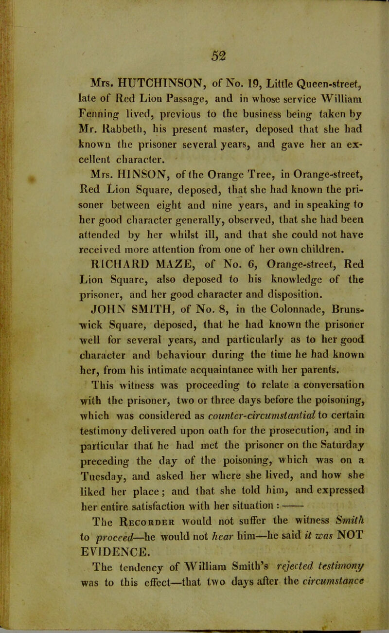 Mrs. HUTCHINSON, of No. 19, Little Queen-street, late of Red Lion Passage, and in whose service William Fenning lived, previous to the business being taken by Mr. Rabbeth, his present master, deposed that she had known the prisoner several years, and gave her an ex- cellent character. Mrs. HINSON, of the Orange Tree, in Orange-street, Red Lion Square, deposed, that she had known the pri- soner between eight and nine years, and in speaking to her good character generally, observed, that she had been attended by her whilst ill, and that she could not have received more attention from one of her own children. RICHARD MAZE, of No. 6, Orange-street, Red Lion Square, also deposed to his knowledge of the prisoner, and her good character and disposition. JOHN SMITH, of No. 8, in the Colonnade, Bruns- wick Square, deposed, that he had known the prisoner well for several years, and particularly as to her good character and behaviour during the time he had known her, from his intimate acquaintance with her parents. This witness was proceeding to relate a conversation with the prisoner, two or three days before the poisoning, which was considered as counter-circumstantial to certain testimony delivered upon oath for the prosecution, and in particular that he had met the prisoner on the Saturday preceding the day of the poisoning, which was on a Tuesday, and asked her where she lived, and how she liked her place; and that she told him, and expressed her entire satisfaction with her situation : The Recorder would not suffer the witness Smith to proceed—he would not hear him—he said it was NOT EVIDENCE. The tendency of William Smith’s rejected testimony was to this effect—that two days after the circumstance