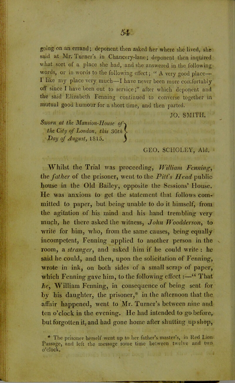 going on an errand; deponent then asked her where she lived, she said at Mr. Turner’s in Chancery-lane; deponent then inquired what sort of a place she had, and she answered in the following words, or in words to the following effect; “ A very good place— I like my place very much—I have never been more comfortably off since I have been out to serviceafter which deponent and the said Elizabeth Penning continued to converse together in mutual good humour for a short time, and then parted. JO. SMITH. Sworn at the Mansion-House of\ the City of London, this 30th v Day of August, IS 15. j GEO. SCIIOLEY, Aid. • Whilst the Trial was proceeding, William Faming, the father of the prisoner, went to the Pitt's Head public house in the Old Bailey, opposite the Sessions’ House. He was anxious to get the statement that follows com- mitted to paper, but being unable to do it himself, from the agitation of his mind and his hand trembling very much, he there asked the witness, John Woodderson, to write for him, who, from the same causes, being equally incompetent, Penning applied to another person in the room, a stranger, and asked him if he could write : he said he could, and then, upon the solicitation of Penning, wrote in ink, on both sides of a small scrap of paper, which Fenning gave him, to the following effect:—“ That he^ William Fenning, in consequence of being sent for by his daughter, the prisoner,* in the afternoon that the affair happened, went to Mr. Turner’s between nine and ten o’clock in the evening. He had intended to go before, but forgotten it, and had gone home after shutting up shop, * The prisoner herself went up to her father’s master’s, in Red Lion Fassage, and left the message some time between twelve and two o’clock.