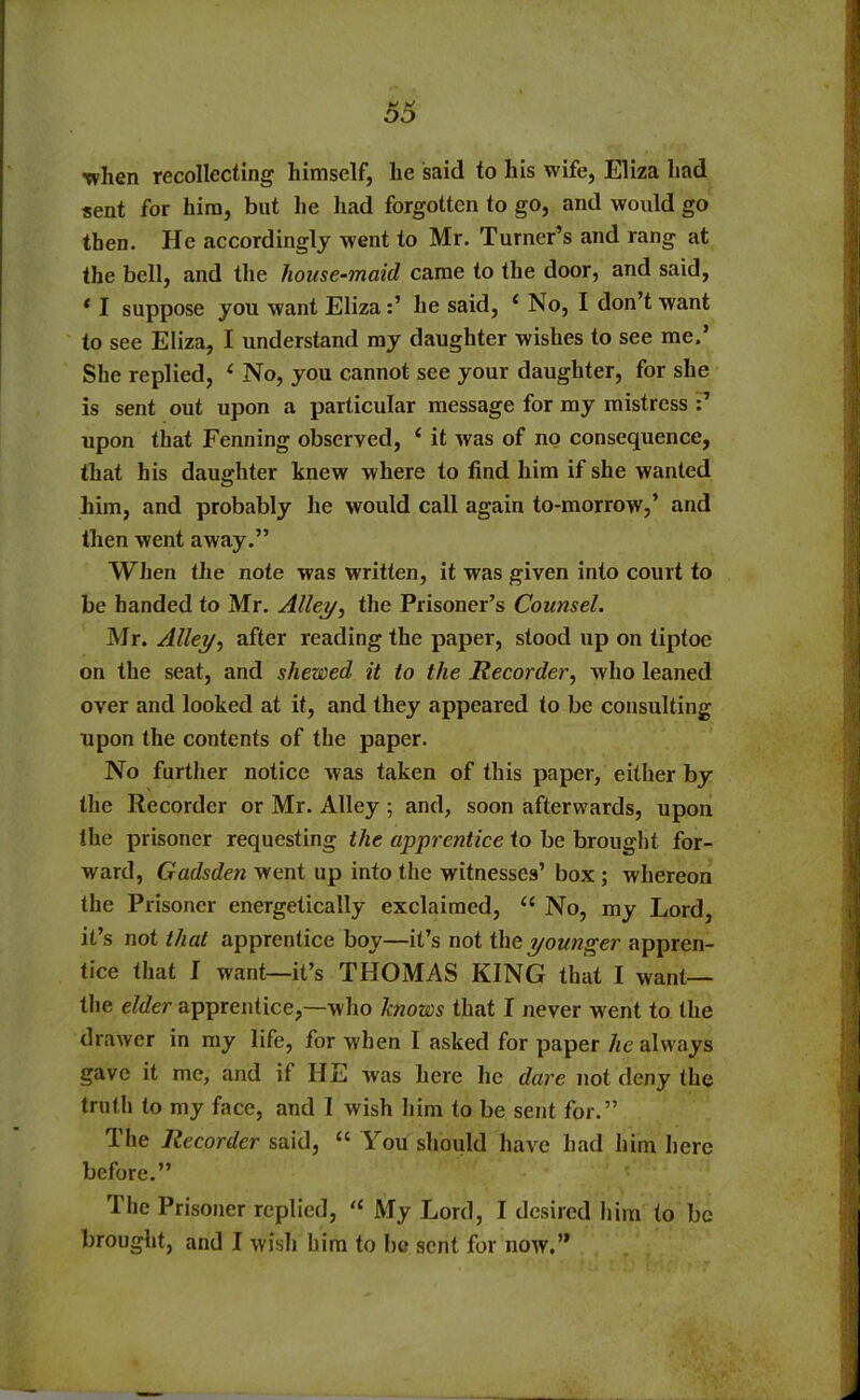 when recollecting himself, he said to his wife, Eliza had sent for him, but he had forgotten to go, and would go then. He accordingly went to Mr. Turner’s and rang at the bell, and the house-maid came to the door, and said, * I suppose you want Elizahe said, ‘ No, I don’t want to see Eliza, I understand my daughter wishes to see me.’ She replied, ( No, you cannot see your daughter, for she is sent out upon a particular message for my mistress upon that Fenning observed, ‘ it was of no consequence, that his daughter knew where to find him if she wanted him, and probably he would call again to-morrow,’ and then went away.” When the note was written, it was given into court to be handed to Mr. Alley, the Prisoner’s Counsel. Mr. Alley, after reading the paper, stood up on tiptoe on the seat, and shewed it to the Recorder, who leaned over and looked at it, and they appeared to be consulting upon the contents of the paper. No further notice was taken of this paper, either by the Recorder or Mr. Alley ; and, soon afterwards, upon the prisoner requesting the apprentice to be brought for- ward, Gadsden went up into the witnesses’ box; whereon the Prisoner energetically exclaimed, “ No, my Lord, it’s not that apprentice boy—it’s not the younger appren- tice that I want—it’s THOMAS KING that I want— the elder apprentice,—who knows that I never went to the drawer in my life, for v'hen I asked for paper he always gave it me, and if HE was here he dare not deny the truth to my face, and I wish him to be sent for.” The Recorder said, “ You should have had him here before.” The Prisoner replied, u My Lord, I desired him to be brought, and I wish him to he sent for now.”