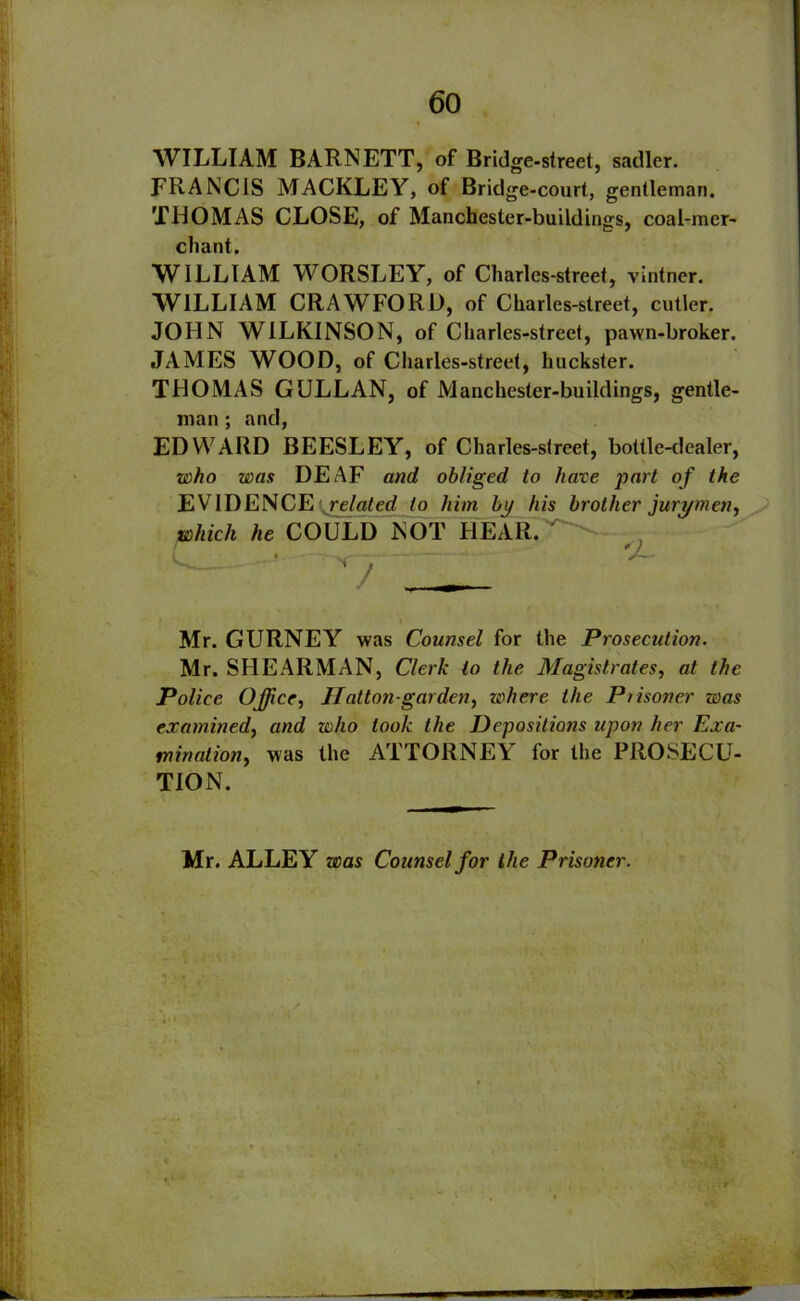 WILLIAM BARNETT, of Bridge-street, sadler. FRANCIS MACKLEY, of Bridge-court, gentleman. THOMAS CLOSE, of Manchester-buildings, coal-mer- chant. WILLIAM WORSLEY, of Charles-street, vintner. WILLIAM CRAWFORD, of Charles-street, cutler. JOHN WILKINSON, of Charles-street, pawn-broker. JAMES WOOD, of Charles-street, huckster. THOMAS GULLAN, of Manchester-buildings, gentle- man ; and, EDWARD BEESLEY, of Charles-street, bottle-dealer, who was DEAF and obliged to have part of the EVIDENCE related to him by his brother jurymen, which he COULD NOT HEAR. 'J- '' - Mr. GURNEY was Counsel for the Prosecution. Mr. SHEARMAN, Clerk to the Magistrates, at the Police Office, Hatton-gar den, where the Piisoner was examined, and who took the Depositions upon her Exa- mination, was the ATTORNEY for the PROSECU- TION. Mr. ALLEY was Counsel for the Prisoner.